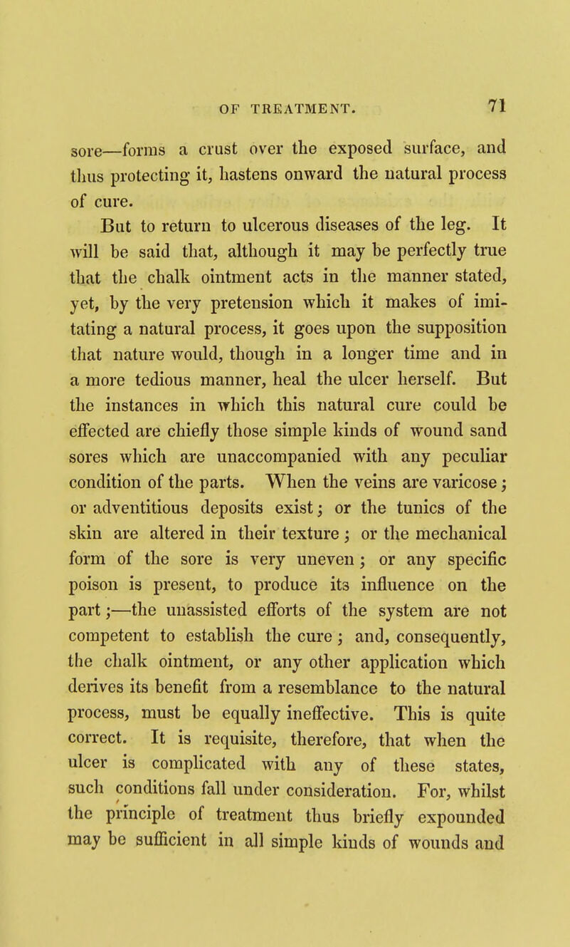 gore—forms a crust over the exposed surface, and thus protecting it, hastens onward the natural process of cure. But to return to ulcerous diseases of the leg. It will be said that, although it may be perfectly true tliat the chalk ointment acts in the manner stated, yet, by the very pretension which it makes of imi- tating a natural process, it goes upon the supposition that nature would, though in a longer time and in a more tedious manner, heal the ulcer herself. But the instances in which this natural cure could be effected are chiefly those simple kinds of wound sand sores which are unaccompanied with any peculiar condition of the parts. When the veins are varicose; or adventitious deposits exist; or the tunics of the skin are altered in their texture; or the mechanical form of the sore is very uneven; or any specific poison is present, to produce its influence on the part;—the unassisted efforts of the system are not competent to establish the cure; and, consequently, the chalk ointment, or any other application which derives its benefit from a resemblance to the natural process, must be equally ineffective. This is quite correct. It is requisite, therefore, that when the ulcer is complicated with any of these states, such conditions fall under consideration. For, whilst the principle of treatment thus briefly expounded may be sufficient in all simple kinds of wounds and