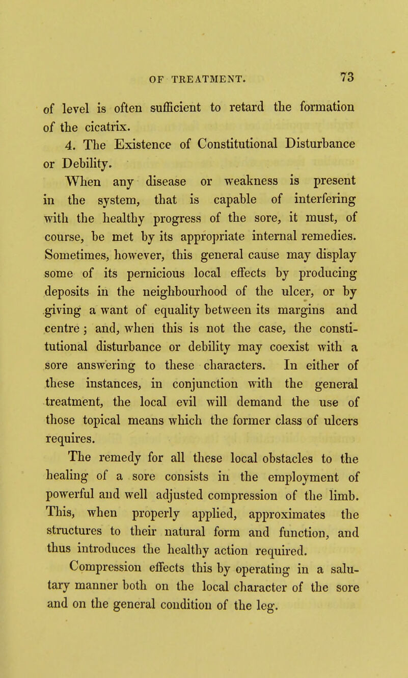 of level is often sufficient to retard the formation of the cicatrix. 4. The Existence of Constitutional Disturbance or Debility. When any disease or weakness is present in the system, that is capable of interfering with the healthy progress of the sore, it must, of course, be met by its appro])riate internal remedies. Sometimes, however, this general cause may display some of its pernicious local effects by producing deposits in the neighbourhood of the ulcer, or by giving a want of equality between its margins and centre; and, when this is not the case, the consti- tutional disturbance or debility may coexist with a sore answering to these characters. In either of these instances, in conjunction with the general treatment, the local evil will demand the use of those topical means which the former class of ulcers requires. The remedy for all these local obstacles to the healing of a sore consists in the employment of powerful and well adjusted compression of the limb. This, when properly applied, approximates the structures to their natural form and function, and thus introduces the healthy action required. Compression effects this by operating in a salu- tary manner both on the local character of the sore and on the general condition of the leg.