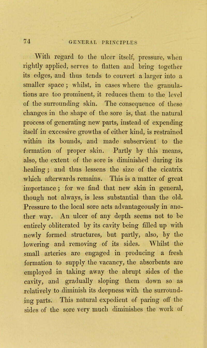 With regard to the ulcer itself, pressure, when rightly applied, serves to flatten and bring together its edges, and thus tends to convert a larger into a smaller space; whilst, in cases where the granula- tions are too prominent, it reduces them to the level of the surrounding skin. The consequence of these changes in the shape of the sore is, that the natural process of generating new parts, instead of expending itself in excessive growths of either kind, is restrained within its bounds, and made subservient to the formation of proper skin. Partly by this means, also, the extent of the sore is diminished during its healing; and thus lessens the size of the cicatrix which afterwards remains. This is a matter of great importance; for we find that new skin in general, though not always, is less substantial than the old. Pressure to the local sore acts advantageously in ano- ther way. An ulcer of any depth seems not to be entirely obliterated by its cavity being filled up with newly formed structures, but partly, also, by the lowering and removing of its sides. Whilst the small arteries are engaged in producing a fresh formation to supply the vacancy, the absorbents are employed in taking away the abmpt sides of the cavity, and gradually sloping them down so as relatively to -diminish its deepness with the surround- ing parts. This natural expedient of paring off the sides of the sore very much diminishes the work of