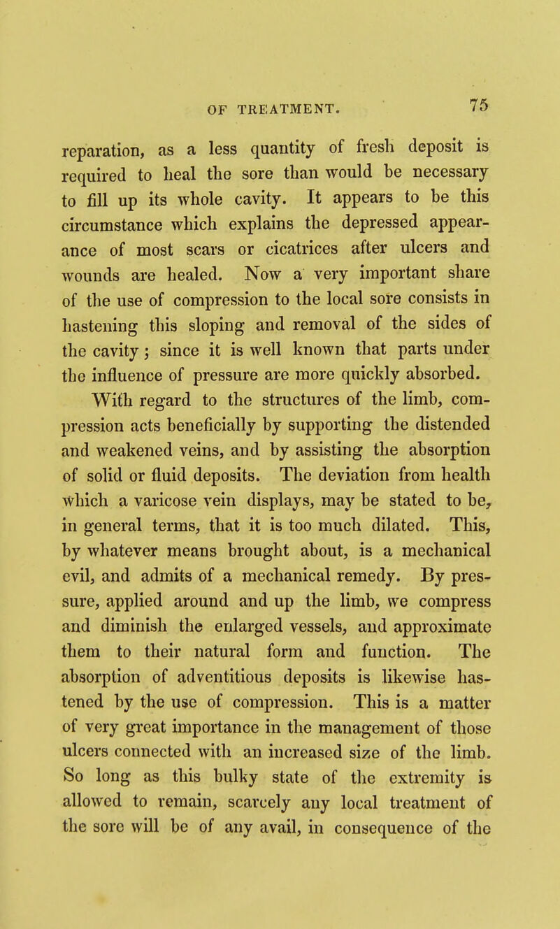 reparation, as a less quantity of fresh deposit is required to lieal the sore than would be necessary to fill up its whole cavity. It appears to be this circumstance which explains the depressed appear- ance of most scars or cicatrices after ulcers and wounds are healed. Now a very important share of the use of compression to the local sore consists in hastening this sloping and removal of the sides of the cavity; since it is well known that parts under the influence of pressure are more quickly absorbed. With regard to the structures of the limb, com- pression acts beneficially by supporting the distended and weakened veins, and by assisting the absorption of solid or fluid deposits. The deviation from health which a varicose vein displays, may be stated to be, in general terms, that it is too much dilated. This, by whatever means brought about, is a mechanical evil, and admits of a mechanical remedy. By pres- sure, applied around and up the limb, we compress and diminish the enlarged vessels, and approximate them to their natural form and function. The absorption of adventitious deposits is likewise has- tened by the use of compression. This is a matter of very great importance in the management of those ulcers connected with an increased size of the limb. So long as this bulky state of the extremity is allowed to remain, scarcely any local treatment of the sore will be of any avail, in consequence of the