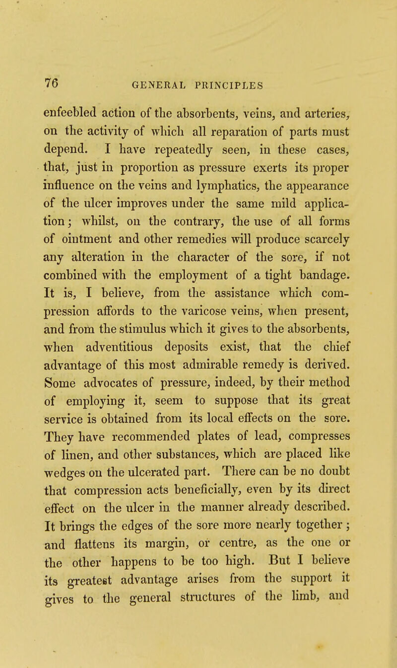 enfeebled action of the absorbents, veins, and arteries, on the activity of which all reparation of parts must depend. I have repeatedly seen, in these cases, that, just in proportion as pressure exerts its proper influence on the veins and lymphatics, the appearance of the ulcer improves under the same mild applica- tion ; whilst, on the contrary, the use of all forms of ointment and other remedies will produce scarcely any alteration in the character of the sore, if not combined with the employment of a tight bandage. It is, I believe, from the assistance which com- pression affords to the varicose veins, when present, and from the stimulus which it gives to the absorbents, when adventitious deposits exist, that the chief advantage of this most admirable remedy is derived. Some advocates of pressure, indeed, by their method of employing it, seem to suppose that its great service is obtained from its local effects on the sore. They have recommended plates of lead, compresses of linen, and other substances, which are placed like wedges on the ulcerated part. There can be no doubt that compression acts beneficially, even by its direct effect on the ulcer in the manner already described. It brings the edges of the sore more nearly together; and flattens its margin, or centre, as the one or the other happens to be too high. But I believe its greatest advantage arises from the support it gives to the general structures of the limb, aud