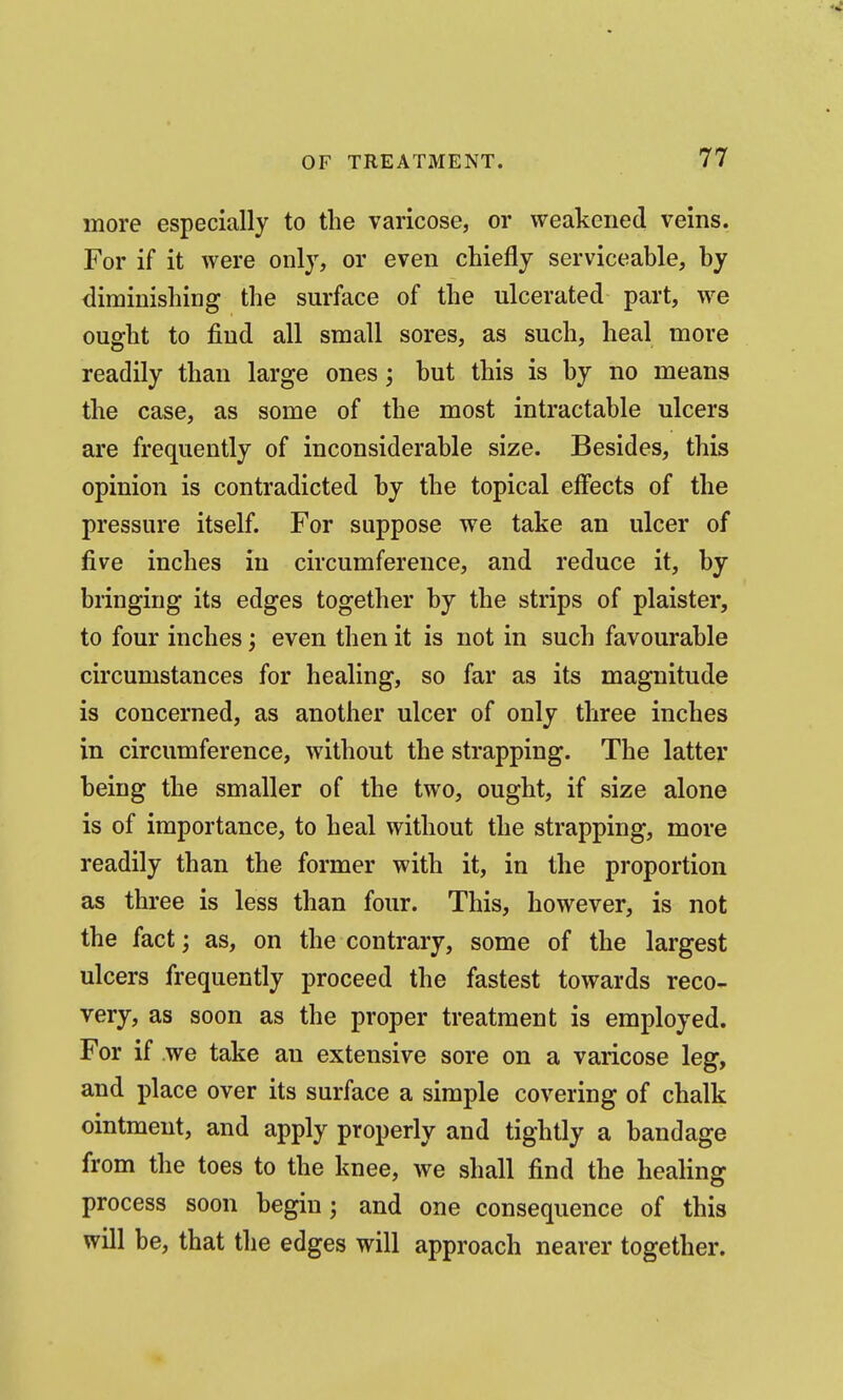 more especially to the varicose, or weakened veins. For if it were only, or even chiefly serviceable, by diminishing the surface of the ulcerated part, we ought to find all small sores, as such, heal more readily than large ones; but this is by no means the case, as some of the most intractable ulcers are frequently of inconsiderable size. Besides, this opinion is contradicted by the topical effects of the pressure itself. For suppose we take an ulcer of five inches in circumference, and reduce it, by bringing its edges together by the strips of plaister, to four inches; even then it is not in such favourable circumstances for healing, so far as its magnitude is concerned, as another ulcer of only three inches in circumference, without the strapping. The latter being the smaller of the two, ought, if size alone is of importance, to heal without the strapping, more readily than the former with it, in the proportion as three is less than four. This, however, is not the fact; as, on the contrary, some of the largest ulcers frequently proceed the fastest towards reco- very, as soon as the proper treatment is employed. For if we take an extensive sore on a varicose leg, and place over its surface a simple covering of chalk ointment, and apply properly and tightly a bandage from the toes to the knee, we shall find the healing process soon begin; and one consequence of this will be, that the edges will approach nearer together.