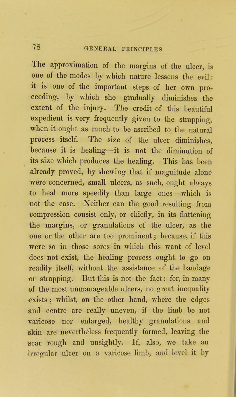 Tlie approximation of the margins of tlio ulcer, is one of the modes by which nature lessens the evil: it is one of the important steps of her own pro- ceeding, by which she gradually diminishes the extent of the injury. The credit of this beautiful expedient is very frequently given to the strapping, when it ought as much to be ascribed to the natural process itself. The size of the ulcer diminishes, because it is healing—it is not the diminution of its size which produces the healing. This has been already proved, by shewing that if magnitude alone were concerned, small ulcers, as such, ought always to heal more speedily than large ones—which is not the case. Neither can the good resulting from compression consist only, or chiefly, in its flattening the margins, or granulations of the ulcer, as the one or the other are too prominent; because, if this were so in those sores in which this want of level does not exist, the healing process ought to go on readily itself, without the assistance of the bandage or strapping. But this is not the fact: for, in many of the most unmanageable ulcers, no great inequality exists; whilst, on the other hand, where the edges and centre are really uneven, if the limb be not varicose nor enlarged, healthy granulations and skin are nevertheless frequently formed, leaving the scar rough and unsightly. If, als3, we take an irregular ulcer on a varicose limb, and level it by