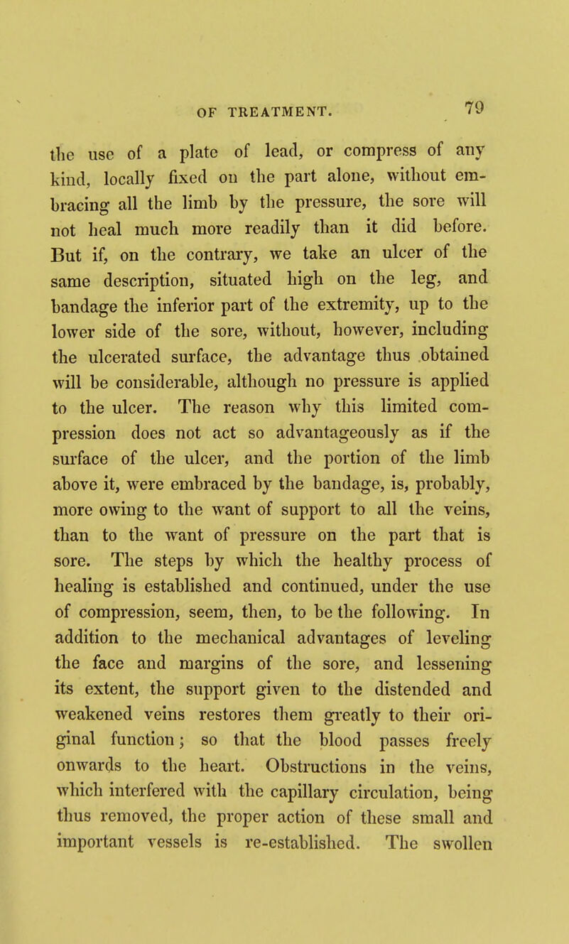 the use of a plate of lead, or compress of any kind, locally fixed on the part alone, without era- bracing all the limb by the pressure, the sore will not heal much more readily than it did before. But if, on the contrary, we take an ulcer of the same description, situated high on the leg, and bandage the inferior part of the extremity, up to the lower side of the sore, without, however, including the ulcerated surface, the advantage thus obtained will be considerable, although no pressure is applied to the ulcer. The reason why this limited com- pression does not act so advantageously as if the surface of the ulcer, and the portion of the limb above it, were embraced by the bandage, is, probably, more owing to the want of support to all the veins, than to the want of pressure on the part that is sore. The steps by which the healthy process of healing is established and continued, under the use of compression, seem, then, to be the following. In addition to the mechanical advantages of leveling the face and margins of the sore, and lessening its extent, the support given to the distended and weakened veins restores them greatly to their ori- ginal function; so that the blood passes freely onwards to the heart. Obstructions in the veins, which interfered with the capillary circulation, being thus removed, the proper action of these small and important vessels is re-established. The swollen