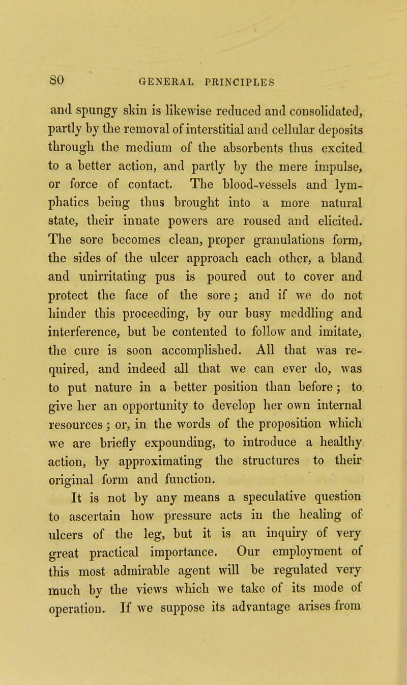 and spungy skin is likewise reduced and consolidated, partly by the removal of interstitial and cellular deposits tlirougli the medium of the absorbents thus excited to a better action, and partly by the mere impulse, or force of contact. The blood-vessels and lym- phatics being thus brought into a more natural state, their innate powers are roused and elicited. The sore becomes clean, proper granulations form, the sides of the ulcer approach each other, a bland and unirritating pus is poured out to cover and protect the face of the sore; and if we do not hinder this proceeding, by our busy meddling and interference, but be contented to follow and imitate, the cure is soon accomplished. All that was re- quired, and indeed all that we can ever do, was to put nature in a better position than before; to. give her an opportunity to develop her own internal resources; or, in the words of the proposition which we are briefly expounding, to introduce a healthy action, by approximating the structures to their original form and function. It is not by any means a speculative question to ascertain how pressure acts in the healing of ulcers of the leg, but it is an inquiry of very great practical importance. Our employment of this most admirable agent will be regulated very much by the views which we take of its mode of operation. If we suppose its advantage arises from