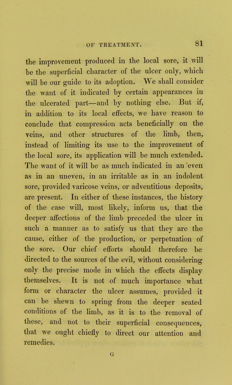 the improvement produced in the local sore, it will he the superficial character of the ulcer only, which will be our guide to its adoption. We shall consider the want of it indicated hy certain appearances iu the ulcerated part—and by nothing else. But if, in addition to its local effects, we have reason to conclude that compression acts beneficially on the Teins, and other structures of the limb, then, instead of limiting its use to the improvement of the local sore, its application will be much extended. The want of it will be as much indicated in an even as in an uneven, in an irritable as in an indolent sore, provided varicose veins, or adventitious deposits, are present. In either of these instances, the history of the case will, most likely, inform us, that the deeper affections of the limb preceded the ulcer in such a manner as to satisfy us that they are the cause, either of the production, or perpetuation of the sore. Our chief efi'orts should therefore be directed to the sources of the evil, without considering only the precise mode in which the effects display themselves. It is not of much importance what form or character the ulcer assumes, provided it can be shewn to spring from the deeper seated conditions of the limb, as it is to the removal of these, and not to their superficial consequences, that we ought chiefly to direct our attention and remedies. G