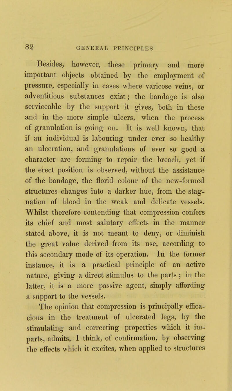 Besides, however, these primary and more important objects obtained by the employment of pressure, especially in cases where varicose veins, or adventitious substances exist; the bandage is also serviceable by the support it gives, both in these and in the more simple ulcers, when the process of granulation is going on. It is well known, that if an individual is labouring under ever so healthy an ulceration, and granulations of ever so good a character are forming to repair the breach, yet if the erect position is observed, without the assistance of the bandage, the florid colour of the new-formed structures changes into a darker hue, from the stag- nation of blood in the weak and delicate vessels. Whilst therefore contending that compression confers its chief and most salutary effects in the manner stated above, it is not meant to deny, or diminish the great value derived from its use, according to this secondary mode of its operation. In the former instance, it is a practical principle of an active nature, giving a direct stimulus to the parts; in the latter, it is a more passive agent, simply affording a support to the vessels. The opinion that compression is principally effica- cious in the treatment of ulcerated legs, by the stimulating and correcting properties which it im- parts, admits, I think, of confirmation, by observing the effects which it excites, when applied to structures
