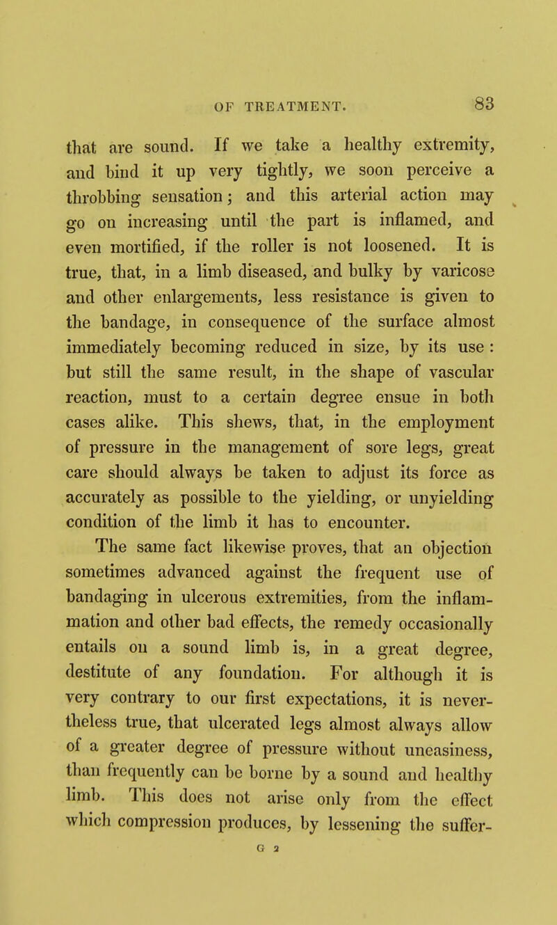 that are sound. If we take a healthy extremity, and bmd it up very tightly, we soon perceive a throbbing sensation; and this arterial action may go on increasing until the part is inflamed, and even mortified, if the roller is not loosened. It is true, that, in a limb diseased, and bulky by varicose and other enlargements, less resistance is given to the bandage, in consequence of the surface almost immediately becoming reduced in size, by its use : but still the same result, in the shape of vascular reaction, must to a certain degree ensue in both cases alike. This shews, that, in the employment of pressure in the management of sore legs, great care should always be taken to adjust its force as accurately as possible to the yielding, or unyielding condition of the limb it has to encounter. The same fact likewise pi'oves, that an objection sometimes advanced against the frequent use of bandaging in ulcerous extremities, from the inflam- mation and other bad effects, the remedy occasionally entails on a sound limb is, in a great degree, destitute of any foundation. For although it is very contrary to our first expectations, it is never- theless ti-ue, that ulcerated legs almost always allow of a greater degree of pressure without uneasiness, than frequently can be borne by a sound and healthy limb. This does not arise only from the eflect which compression produces, by lessening the suff'er- G 2