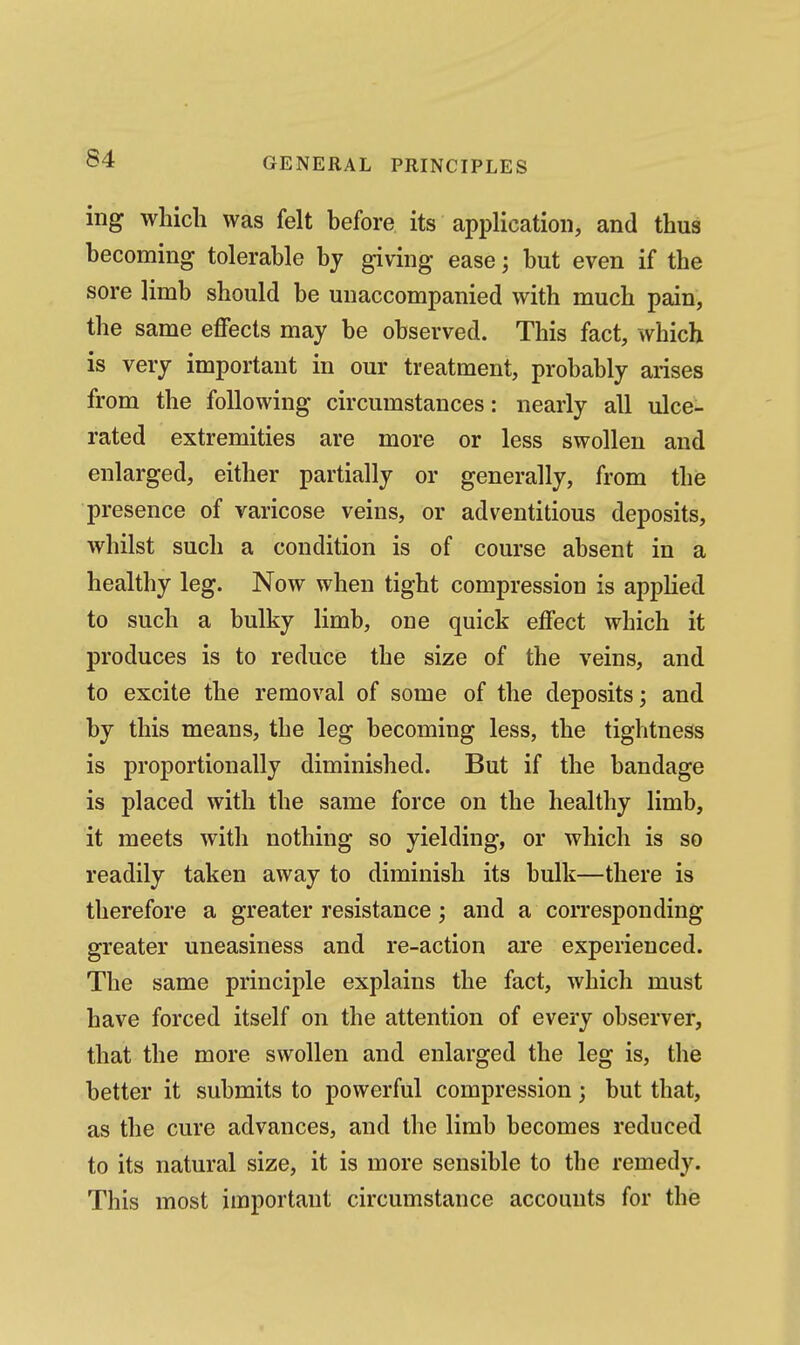 ing which was felt before its application, and thus becoming tolerable by giving ease j but even if the sore limb should be unaccompanied with much pain, the same effects may be observed. This fact, which is very important in our treatment, probably arises from the following circumstances: nearly all ulce- rated extremities are more or less swollen and enlarged, either partially or generally, from the presence of varicose veins, or adventitious deposits, whilst such a condition is of course absent in a healthy leg. Now when tight compression is applied to such a bulky limb, one quick effect which it produces is to reduce the size of the veins, and to excite the removal of some of the deposits; and by this means, the leg becoming less, the tightness is proportionally diminished. But if the bandage is placed with the same force on the healthy limb, it meets with nothing so yielding, or which is so readily taken away to diminish its bulk—there is therefore a greater resistance; and a corresponding greater uneasiness and re-action are experienced. The same principle explains the fact, which must have forced itself on the attention of every observer, that the more swollen and enlarged the leg is, the better it submits to powerful compression; but that, as the cure advances, and the limb becomes reduced to its natural size, it is more sensible to the remedy. This most important circumstance accounts for the