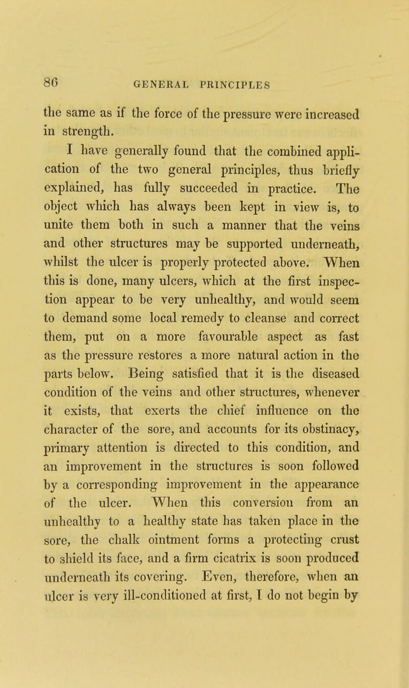 the same as if the force of the pressure were increased in strength. I have generally found that the combined appli- cation of the two general principles, thus hriefly explained, has fully succeeded in practice. The object which has always been kept in view is, to unite them both in such a manner that the veins and other structures may be supported underneath, whilst the ulcer is properly protected above. When this is done, many ulcers, which at the first inspec- tion appear to be very unhealthy, and would seem to demand some local remedy to cleanse and coiTect them, put on a more favourable aspect as fast as the pressure restores a more natural action in the parts below. Being satisfied that it is the diseased condition of the veins and other structures, whenever it exists, that exerts the chief influence on the character of the sore, and accounts for its obstinacy, primary attention is directed to this condition, and an improvement in the structures is soon followed by a corresponding improvement in the appearance of the ulcer. When this conversion from an unhealthy to a healthy state has taken place in the sore, the chalk ointment forms a protecting crust to shield its face, and a firm cicatrix is soon produced underneath its covering. Even, therefore, wlien an ulcer is very ill-conditioned at first, I do not begin by