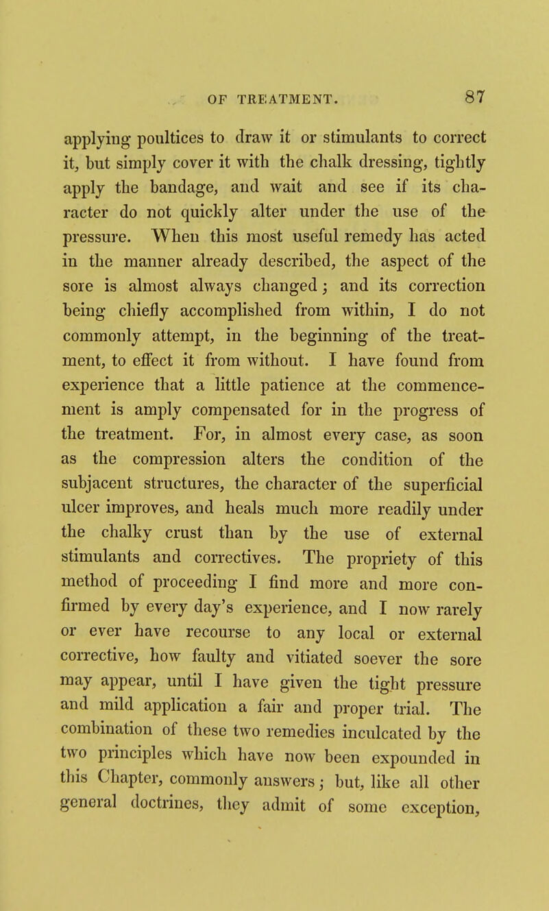 applying poultices to draw it or stimulants to correct it, but simply cover it with the clialk dressing, tightly apply the bandage, and wait and see if its cha- racter do not quickly alter under the use of the pressure. When this most useful remedy has acted in the manner already described, the aspect of the sore is almost always changed; and its correction being chiefly accomplished from within, I do not commonly attempt, in the beginning of the treat- ment, to effect it from without. I have found from experience that a little patience at the commence- ment is amply compensated for in the progress of the treatment. For, in almost every case, as soon as the compression alters the condition of the subjacent structures, the character of the superficial ulcer improves, and heals much more readily under the chalky crust than by the use of external stimulants and correctives. The propriety of this method of proceeding I find more and more con- firmed by every day's experience, and I now rarely or ever have recourse to any local or external corrective, how faulty and vitiated soever the sore may appear, until I have given the tight pressure and mild application a fair and proper trial. The combination of these two remedies inculcated by the two principles which have now been expounded in this Chapter, commonly answers; but, like all other general doctrines, they admit of some exception.