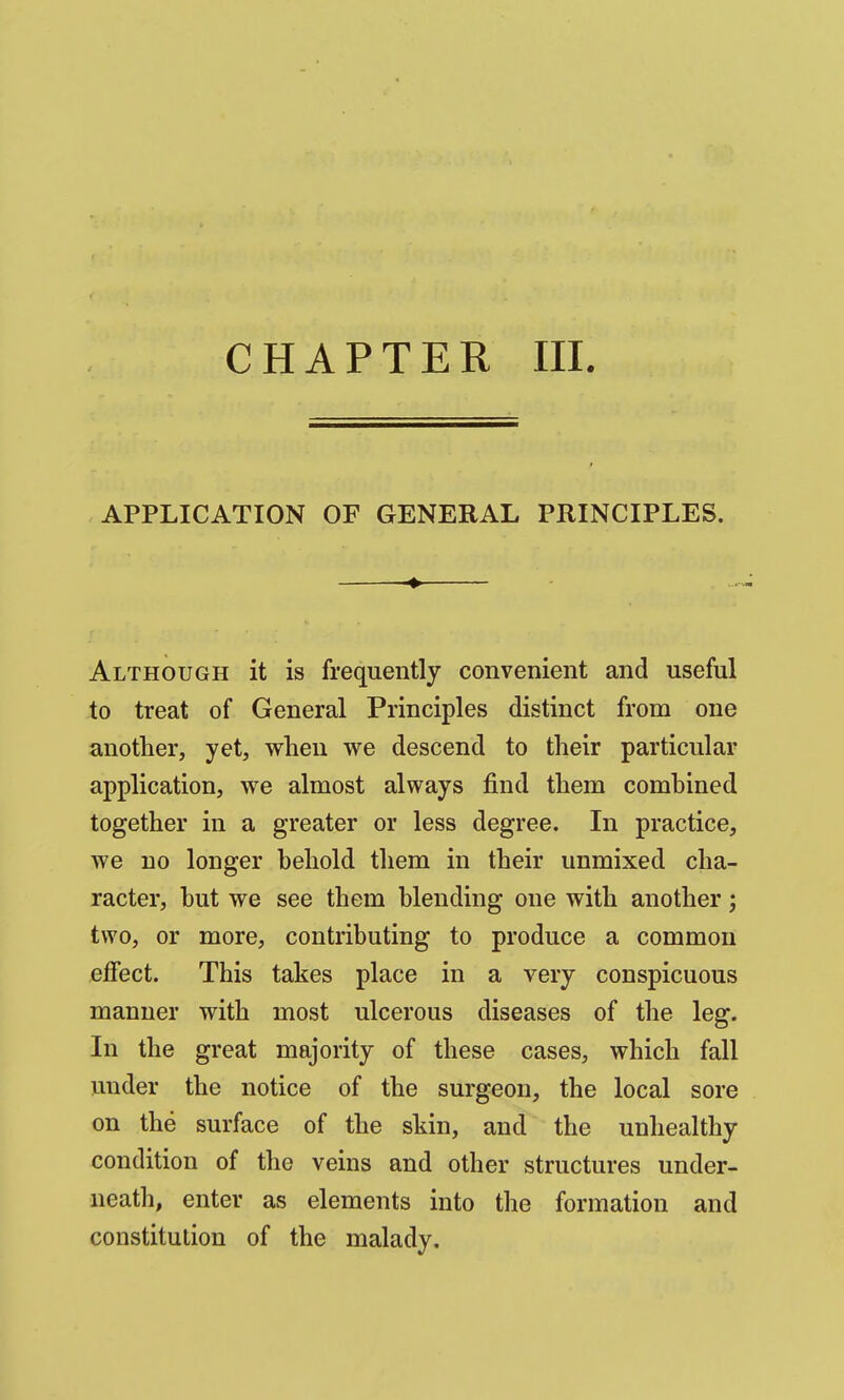 CHAPTER III. APPLICATION OF GENERAL PRINCIPLES. Although it is frequently convenient and useful jto treat of General Principles distinct from one another, yet, when we descend to their particular application, we almost always find them comhined together in a greater or less degree. In practice, we no longer hehold them in their unmixed cha- racter, hut we see them hlending one with another; two, or more, contributing to produce a common effect. This takes place in a very conspicuous manner with most ulcerous diseases of the leg. In the great majority of these cases, which fall under the notice of the surgeon, the local sore on the surface of the skin, and the unhealthy condition of the veins and other structures under- neath, enter as elements into the formation and constitution of the malady.