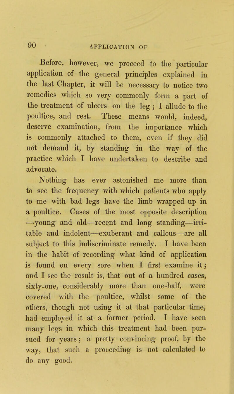 Before, however, we proceed to the particular application of the general principles explained in the last Chapter, it will he necessary to notice two remedies which so very commonly form a part of the treatment of ulcers on the leg; I allude to the poultice, and rest. These means would, indeed, deserve examination, from the importance which is commonly attached to them, even if they did not demand it, hy standing in the way of the practice which I have undertaken to describe and advocate. Nothing has ever astonished me more than to see the frequency with which patients who apply to me with had legs have the limb wrapped up in a poultice. Cases of the most opposite description —young and old—recent and long standing—irri- table and indolent—exuberant and callous—are all subject to this indiscriminate remedy. I have been in the habit of recording what kind of application is found on every sore when I first examine it; and I see the result is, that out of a hundred cases, sixty-one, considerably more than one-half, were covered with the poultice, whilst some of the others, though not using it at that particular time, had employed it at a former period. I have seen many legs in which this treatment had been pur- sued for years; a pretty convincing proof, by the way, that such a proceeding is not calculated to do any good.
