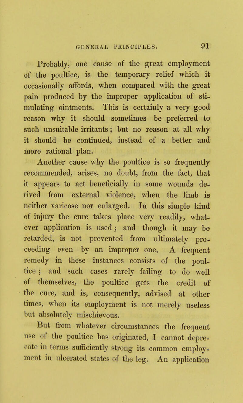 Probably, one cause of the great employment of the poultice, is the temporary relief which it occasionally affords, when compared with the great pain produced by the improper application of sti- mulating ointments. This is certainly a very good reason why it should sometimes be preferred to such unsuitable irritants; but no reason at all why it should be continued, instead of a better and more rational plan. Another cause why the poultice is so frequently recommended, arises, no doubt, from the fact, that it appears to act beneficially in some wounds de- rived from external violence, when the limb is neither varicose nor enlarged. In this simple kind of injury the cure takes place very readily, what- ever application is used; and though it may be retarded, is not prevented from ultimately pro- ceeding even by an improper one. A frequent remedy in these instances consists of the poul- tice ; and such cases rarely failing to do well of themselves, the poultice gets the credit of the cure, and is, consequently, advised at other times, when its employment is not merely useless but absolutely mischievous. But from whatever circumstances the frequent use of the poultice has originated, I cannot depre- cate in terms sufficiently strong its common employ- ment in ulcerated states of the leg. An application