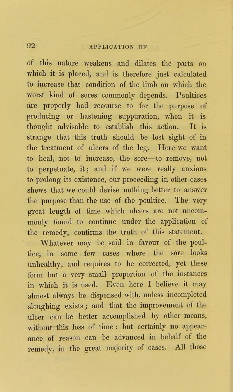 of this nature weakens and dilates the parts on which it is placed, and is therefore just calculated to increase that condition of the limb on which the worst kind of sores commonly depends. Poultices are properly had recourse to for the purpose of producing or hastening suppuration, when it is thought advisable to establish this action. It is strange that this truth should be lost sight of in the treatment of ulcers of the leg. Here we want to heal, not to increase, the sore—to remove, not to perpetuate, it; and if we were really anxious to prolong its existence, our proceeding in other cases shews that we could devise nothing better to answer the purpose than the use of the poultice. The very great length of time which ulcers are not uncom- monly found to continue under the application of the remedy, confirms the truth of this statement. Whatever may be said in favour of the poul- tice, in some few cases where the sore looks unhealthy, and requires to be corrected, yet these form but a very small proportion of the instances in which it is used. Even here I believe it may almost always be dispensed with, unless incompleted sloughing exists; and that the improvement of the ulcer can be better accomplished by other means, without this loss of time : but certainly no appear- ance of reason can be advanced in behalf of the remedy, in the great majority of cases. All those