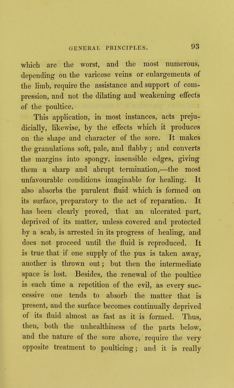 which are the worst, and the most numerous, depending on the varicose veins or enlargements of the limb, require the assistance and support of com- pression, and not the dilating and weakening eflfects of the poultice. This application, in most instances, acts preju- dicially, likewise, by the effects which it produces on the shape and character of the sore. It makes the granulations soft, pale, and flabby; and converts the margins into spongy, insensible edges, giving them a sharp and abrupt termination,—the most unfavourable conditions imaginable for healing. It also absorbs the purulent fluid which is formed on its surface, preparatory to the act of reparation. It has been clearly proved, that an ulcerated part, deprived of its matter, unless covered and protected by a scab, is arrested in its progress of healing, and does not proceed until the fluid is reproduced. It is true that if one supply of the pus is taken away, another is thrown out; but then the intermediate space is lost. Besides, the renewal of the poultice is each time a repetition of the evil, as every suc- cessive one tends to absorb the matter that is present, and the surface becomes continually deprived of its fluid almost as fast as it is formed. Thus, then, both the unhealthiness of the parts below, and the nature of the sore above, require the very opposite treatment to poulticing; and it is really