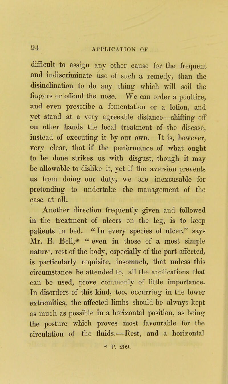 difficult to assign any other cause for the frequent and indiscriminate use of such a remedy, than the disinclination to do any thing which will soil the fingers or oflfend the nose. We can order a iDoultice, and even prescribe a fomentation or a lotion, and yet stand at a very agreeable distance—shifting off on other hands the local treatment of the disease, instead of executing it by our own. It is, however, very clear, that if the performance of what ought to be done strikes us with disgust, though it may be allowable to dislike it, yet if the aversion prevents us from doing our duty, we are inexcusable for pretending to undertake the management of the case at all. Another direction frequently given and followed in the treatment of ulcers on the leg, is to keep patients in bed.  In every species of ulcer, says Mr. B. Bell,*  even in those of a most simple nature, rest of the body, especially of the part aflfected, is particularly requisite, insomuch, that unless this circumstance be attended to, all the applications that can be used, prove commonly of little importance. In disorders of this kind, too, occurring in the lower extremities, the affected limbs should be always kept as much as possible in a horizontal position, as being the posture which proves most favourable for the circulation of the fluids.—Rest, and a horizontal * P. 209.