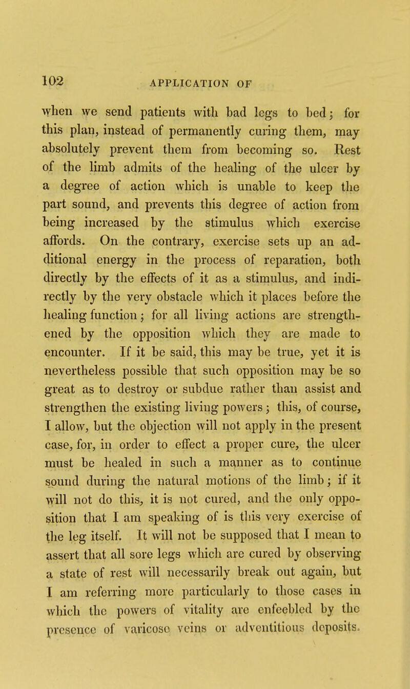 when we send patients with bad logs to bed; for this plan, instead of permanently cuiing them, may absolutely prevent them from becoming so. Rest of the limb admits of the healing of the ulcer by a degree of action which is unable to keep the part sound, and prevents this degree of action from being increased by the stimulus which exercise affords. On the contrary, exercise sets up an ad- ditional energy in the process of reparation, both directly by the effects of it as a stimulus, and indi- rectly by the very obstacle which it places before the healing function; for all living actions are strength- ened by the opposition Avhicli they are made to encounter. If it be said, this may be true, yet it is nevertheless possible that such opposition may be so great as to destroy or subdue rather than assist and strengthen the existing living powers; this, of course, I allow, but the objection will not apply in the present case, for, in order to effect a proper cure, the ulcer must be healed in such a manner as to continue sound during the natural motions of the limb; if it will not do this, it is not cured, and the only oppo- sition that I am speaking of is this very exercise of the leg itself. It will not be supposed that I mean to assert that all sore legs which are cured by observing a state of rest will necessarily break out again, but I am referring more particularly to those cases in which the powers of vitality are enfeebled by the presence of varicose veins or adventitious deposits.