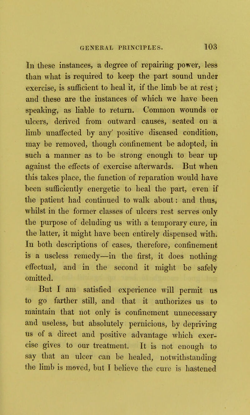 In these instances, a degree of repairing ponder, less than wliat is required to keep the part sound under exercise, is sufficient to heal it, if the limb be at rest; and these are the instances of which we have been speaking, as liable to return. Common wounds or ulcers, derived from outward causes, seated on a limb unaffected by any positive diseased condition, may be removed, though confinement be adopted, in such a manner as to be strong enough to bear up against the effects of exercise afterwards. But when this takes place, the function of reparation would have been sufficiently energetic to heal the part, even if the patient had continued to walk about: and thus^ whilst in the former classes of ulcers rest serves only the purpose of deluding us with a temporary cure, in the latter, it might have been entirely dispensed with. In both descriptions of cases, therefore, confinement is a useless remedy—in the first, it does nothing effectual, and in the second it might be safely omitted. But I am satisfied experience will permit us to go farther still, and that it authorizes us to maintain that not only is confinement unnecessary and useless, but absolutely pernicious, by depriving us of a direct and positive advantage which exer- cise gives to our treatment. It is not enough to say that an ulcer can be healed, notwithstanding the limb is moved, but I believe the cure is hastened