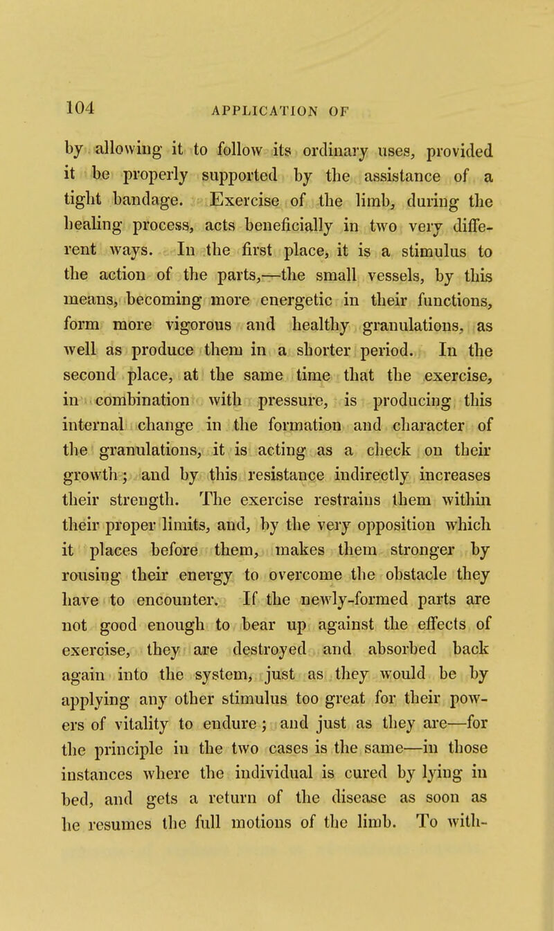 by. allowing it to follow its ordinary uses, provided it be properly supported by the assistance of a tight bandage. Exercise of the limb, during the healing process, acts beneficially in two very diffe- rent ways. In the first place, it is a stimulus to the action of the parts,—the small vessels, by this means, becoming more energetic in their functions, form more vigorous and healthy granulations, as Avell as produce them in a shorter period. In the second place, at the same time that the exercise, in^i* combination with pressure, is producing this internal change in the formation and character of the granulations, it is acting as a check on their growth f and by this resistance indirectly increases their strength. The exercise restrains them within their proper limits, and, by the very opposition which it places before them, makes them stronger by rousing their energy to overcome the obstacle they have to encounter. If the newly-formed parts are not good enough to bear up against the effects of exercise, they are destroyed and absorbed back again into the system, just as they would be by applying any other stimulus too great for their poAV- ers of vitality to endure; and just as they are—for the principle in the two cases is the same—in those instances where the individual is cured by lying in bed, and gets a return of the disease as soon as he resumes the full motions of the limb. To with-
