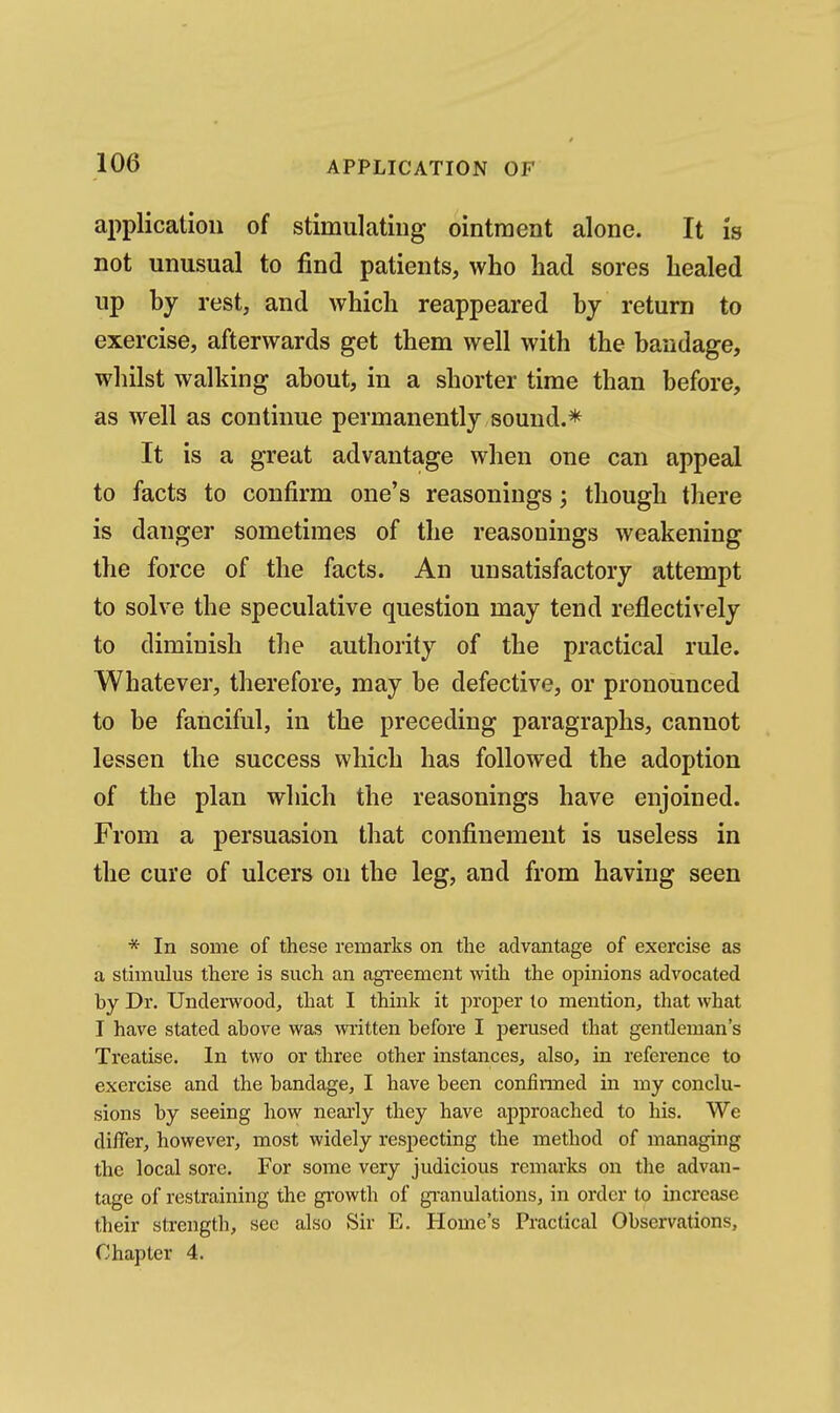 application of stimulating ointment alone. It is not unusual to find patients, who had sores healed up by rest, and which reappeared by return to exercise, afterwards get them well with the bandage, whilst walking about, in a shorter time than before, as well as continue permanently sound.* It is a great advantage when one can appeal to facts to confirm one's reasonings; though there is danger sometimes of the reasonings weakening the force of the facts. An unsatisfactory attempt to solve the speculative question may tend reflectively to diminish the authority of the practical rule. Whatever, therefore, may be defective, or pronounced to be fanciful, in the preceding paragraphs, cannot lessen the success which has followed the adoption of the plan which the reasonings have enjoined. From a persuasion that confinement is useless in the cure of ulcers on the leg, and from having seen * In some of these remarks on the advantage of exercise as a stimulus there is such an agreement with the opinions advocated by Dr. Underwood, that I think it proper to mention, that what I have stated above was wi'itten before I perused that gentleman's Treatise. In two or three other instances, also, in reference to exercise and the bandage, I have been confinned in my conclu- sions by seeing how nearly they have approached to his. We differ, however, most widely resjiecting the method of managing the local sore. For some very judicious remarks on the advan- tage of restraining the growth of gi-anulations, in order to increase their sti'ength, sec also Sir E. Home's Practical Observations, Chapter 4.