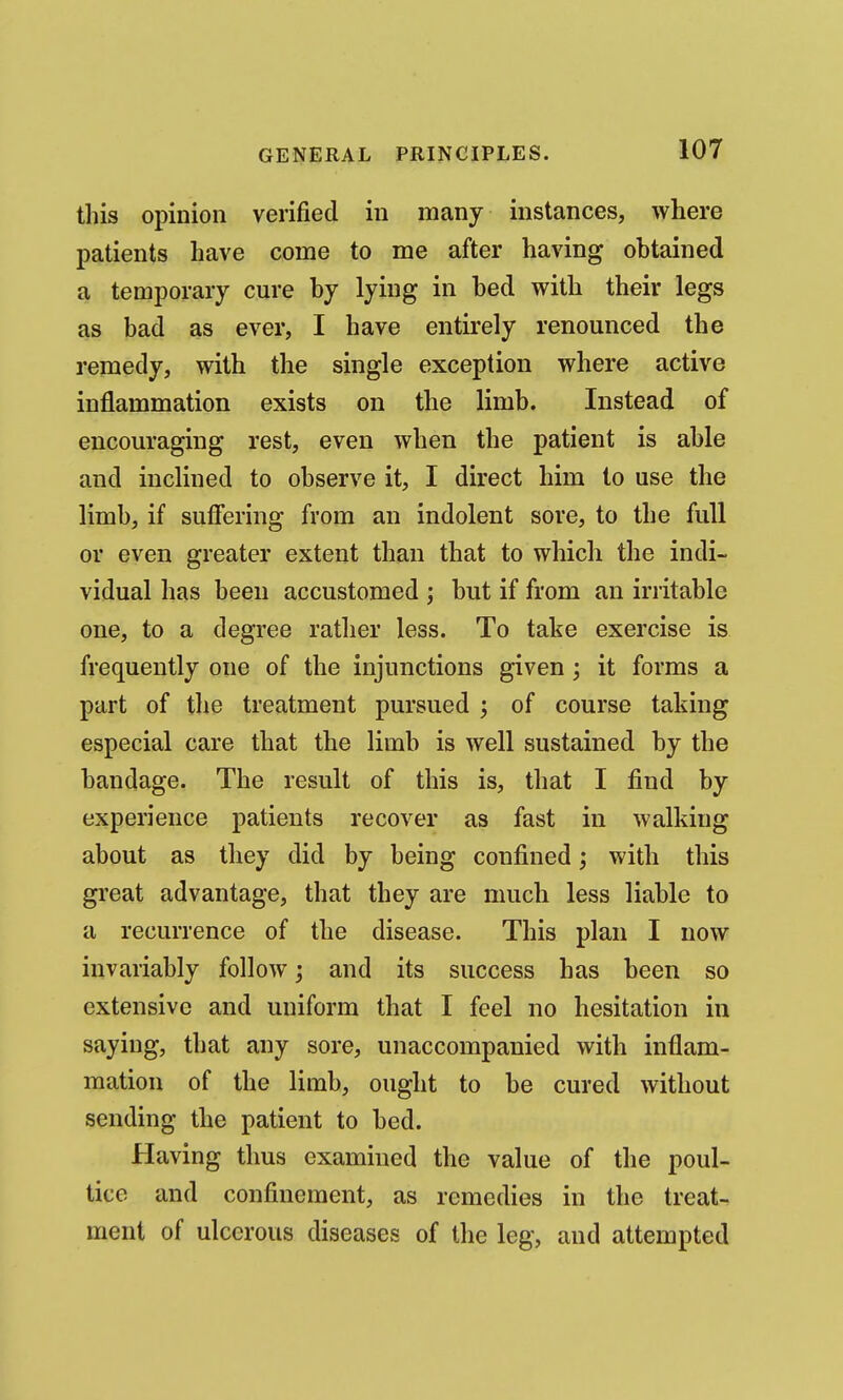 this opinion verified in many instances, where patients have come to me after having obtained a temporary cure by lying in bed with their legs as bad as ever, I have entirely renounced the remedy, with the single exception where active inflammation exists on the limb. Instead of encouraging rest, even when the patient is able and inclined to observe it, I direct him to use the limb, if suffering from an indolent sore, to the full or even greater extent than that to which the indi- vidual has been accustomed ; but if from an irritable one, to a degree ratlier less. To take exercise is frequently one of the injunctions given ; it forms a part of the treatment pursued ; of course taking especial care that the limb is well sustained by the bandage. The result of this is, that I find by experience patients recover as fast in walking about as they did by being confined; with this great advantage, that they are much less liable to a recurrence of the disease. This plan I now invariably follow; and its success has been so extensive and uniform that I feel no hesitation in saying, that any sore, unaccompanied with inflam- mation of the limb, ought to be cured without sending the patient to bed. Having thus examined the value of the poul- tice and confinement, as remedies in the treat- ment of ulcerous diseases of the leg, and attempted