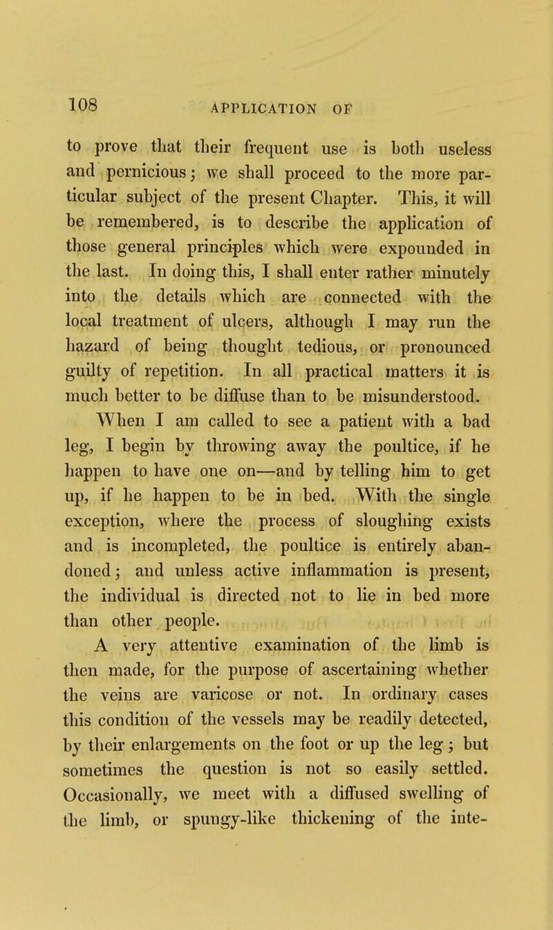 to prove that tlieir frequent use is both useless and pernicious; we shall proceed to the more par- ticular subject of the present Chapter. This, it will be remembered, is to describe the application of those general principles which were expounded in the last. In doing this, I shall enter rather minutely into the details which are connected with the local treatment of ulcers, although I may run the hazard of being thought tedious, or pronounced guilty of repetition. In all practical matters it is much better to be diffuse than to be misunderstood. When I am called to see a patient with a bad leg, I begin by throwing away the poultice, if he happen to have one on—and by telling him to get up, if he happen to be in bed. With the single exception, where the process of sloughing exists and is incompleted, the poultice is entirely aban-^ doned; and unless active inflammation is present, the individual is directed not to lie in bed more than other people. .< A very attentive examination of the limb is then made, for the purpose of ascertaining whether the veins are varicose or not. In ordinary cases this condition of the vessels may be readily detected, by theii' enlargements on the foot or up the leg; but sometimes the question is not so easily settled. Occasionally, we meet with a difiused swelling of the limb, or spungy-like thickening of the iute-