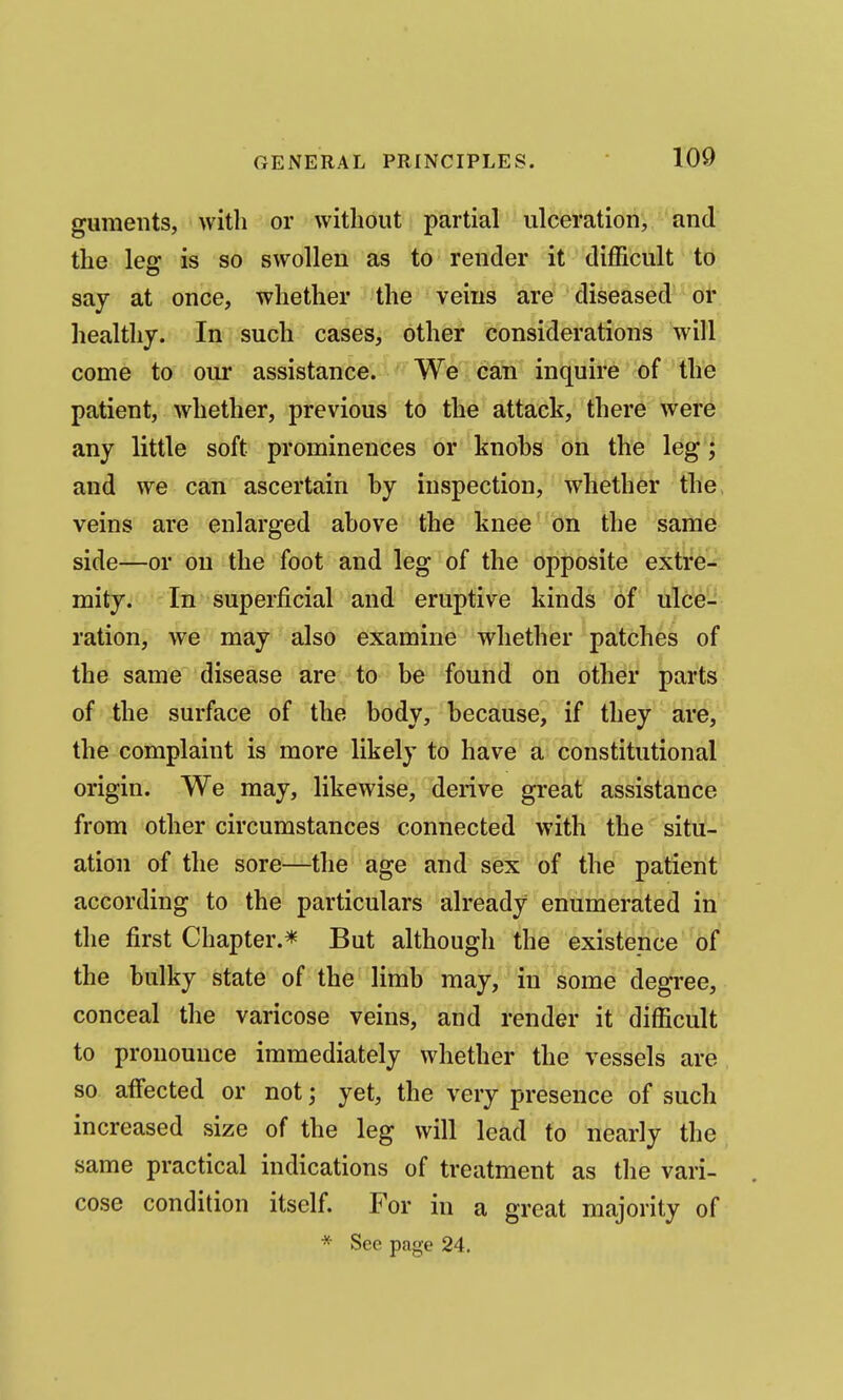 guments, with or without partial ulceration, and the leg is so swollen as to render it difficult to say at once, whether the veins are diseased or healthy. In j such cases, other considerations will come to our assistance. We can inquire of the patient, whether, previous to the attack, there were any little soft prominences or knobs on the leg; and we can ascertain by inspection, whether the veins are enlarged above the knee on the same side—or on the foot and leg of the opposite extre-^ mity. In superficial and eruptive kinds of ulce- ration, we may also examine whether patches of the same disease are to be found on other parts of the surface of the body, because, if they are, the complaint is more likely to have a constitutional origin. We may, likewise, derive great assistance from other circumstances connected with the situ- ation of the sore—the age and sex of the patient according to the particulars already enumerated in the first Chapter.* But although the existence of the bulky state of the limb may, in some degree, conceal the varicose veins, and render it difficult to pronounce immediately whether the vessels are so affected or not; yet, the very presence of such increased size of the leg will lead to nearly the same practical indications of treatment as the vari- cose condition itself. For in a great majority of * See page 24.