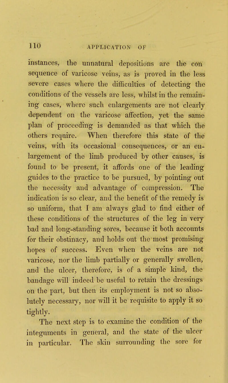 instances, the unnatural depositions are the con sequence of varicose veins, as is proved in the less severe cases where the difficulties of detecting the conditions of the vessels are less, whilst in the remain- ing cases, where such enlargements are not clearly dependent on the varicose affection, yet the same plan of proceeding is demanded as that which the others require. When therefore this state of the veins, with its occasional consequences, or an en- largement of the limb produced by other causes, is found to be present, it affords one of the leading guides to the practice to be pursued, by pointing out the necessity and advantage of compression. The indication is so clear, and the benefit of the remedy is so uniform, that I am always glad to find either of these conditions of the structures of the leg in very bad and long-standing sores, because it both accounts for their obstinacy, and holds out the most promising hopes of success. Even when the veins are not varicose, nor the limb partially or generally swollen, and the ulcer, therefore, is of a simple kind, tlie bandage will indeed be useful to retain the dressings on the part, but then its employment is not so abso- lutely necessary, nor will it be requisite to apply it so tightly. The next step is to examine the condition of the integuments in general, and the state of the ulcer in particular. The skin surrounding the sore for