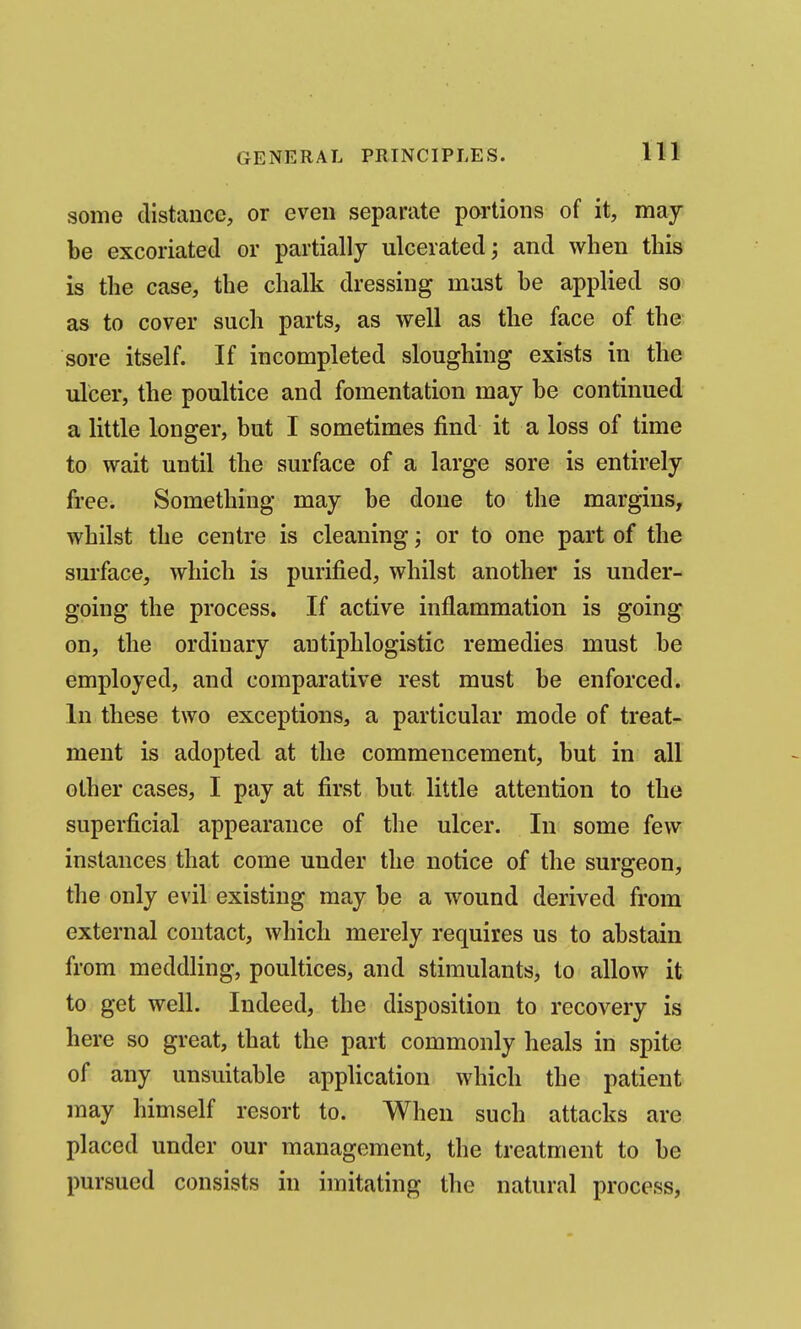 some distance, or even separate portions of it, may be excoriated or partially ulcerated; and when this is the case, the chalk dressing must be applied so as to cover such parts, as well as the face of the sore itself. If incompleted sloughing exists in the ulcer, the poultice and fomentation may be continued a little longer, but I sometimes find it a loss of time to wait until the surface of a large sore is entirely free. Something may be done to the margins, whilst the centre is cleaning; or to one part of the smface, which is purified, whilst another is under- going the process. If active inflammation is going on, the ordinary antiphlogistic remedies must be employed, and comparative rest must be enforced. In these two exceptions, a particular mode of treat- ment is adopted at the commencement, but in all other cases, I pay at first but little attention to the superficial appearance of the ulcer. In some few instances that come under the notice of the surgeon, the only evil existing may be a wound derived from external contact, which merely requires us to abstain from meddling, poultices, and stimulants, to allow it to get well. Indeed, the disposition to recovery is here so great, that the part commonly heals in spite of any unsuitable application which the patient may himself resort to. When such attacks are placed under our management, the treatment to be pursued consists in imitating the natural process,