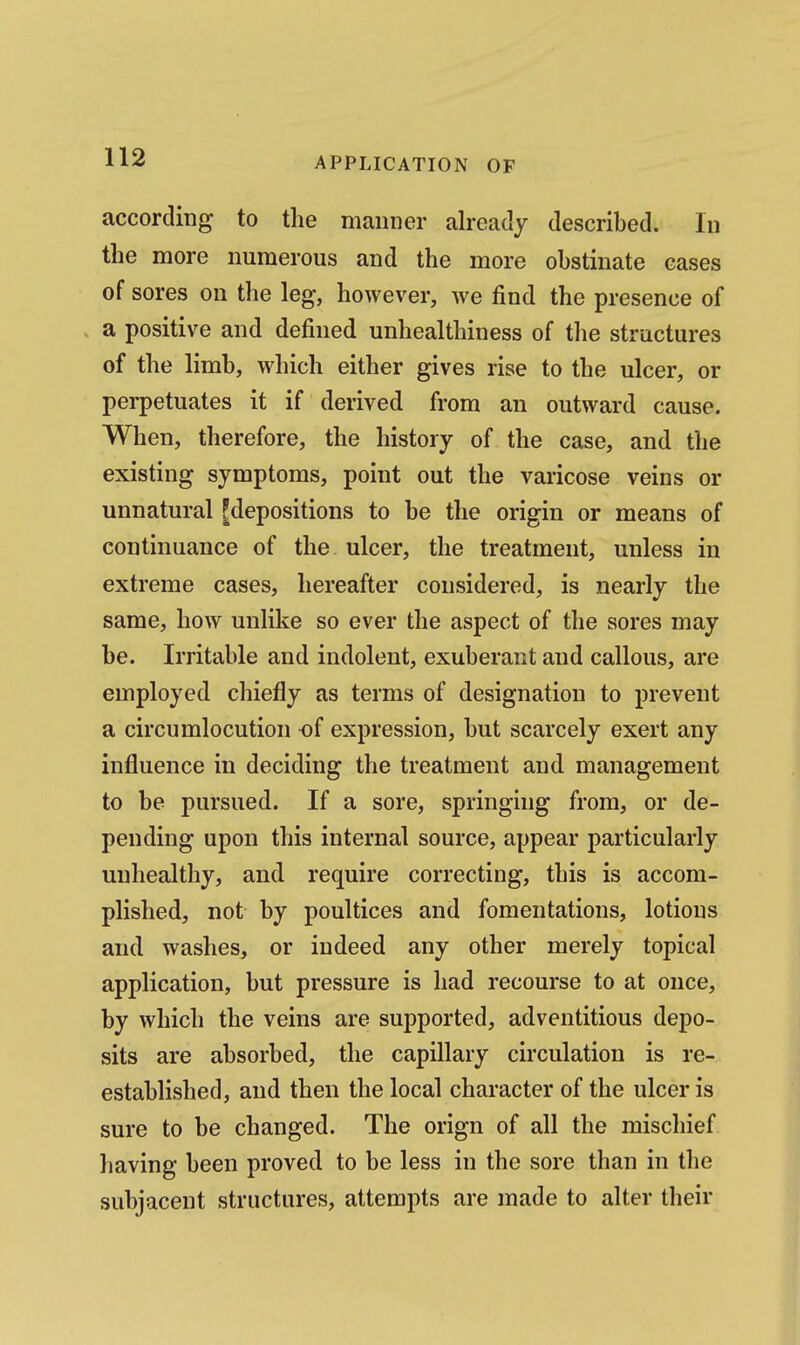 according to the manner already described. In the more numerous and the more obstinate cases of sores on the leg, however, we find the presence of . a positive and defined unhealthiness of the structures of the limb, which either gives rise to the ulcer, or perpetuates it if derived from an outward cause. When, therefore, the history of the case, and the existing symptoms, point out the varicose veins or unnatural ^depositions to be the origin or means of continuance of the ulcer, the treatment, unless in extreme cases, hereafter considered, is nearly the same, how unlike so ever the aspect of the sores may be. Irritable and indolent, exuberant and callous, are employed chiefly as terms of designation to prevent a circumlocution of expression, but scarcely exert any influence in deciding the treatment and management to be pursued. If a sore, springing from, or de- pending upon this internal source, appear particularly unhealthy, and require correcting, this is accom- plished, not by poultices and fomentations, lotions and washes, or indeed any other merely topical application, but pressure is had recourse to at once, by which the veins are supported, adventitious depo- sits are absorbed, the capillary circulation is re- established, and then the local character of the ulcer is sure to be changed. The orign of all the mischief having been proved to be less in the sore than in the subjacent structures, attempts are made to alter their
