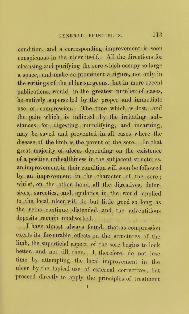condition, and a corresponding improvement is soon conspicuous in the ulcer itself. All the directions for cleansing and purifying the sore which occupy so large a space, and make so prominent a figure, not only in the writings of the older surgeons, but in more recent publications, would, in the greatest number of cases, be entirely superseded by the proper and immediate use of compression. The time which is lost, and the pain which is inflicted by the irritating sub- stances for digesting, mundifying, and incarning, may be saved and prevented in all cases where the disease of the limb is the parent of the sore. In that great majority of ulcers depending on the existence of a positive unhealthiness in the subjacent structures, an improvement in their condition will soon be followed by an improvement iu the character of the sore; whilst, on the other hand, all the digestives, deter- siv:es, sarcotics, and epulotics in the world applied to the local ulcer will do but little good so long as the, .veins.;continue distended, and the adventitious deposits remain unabsorbed. I have almost always found, that as compression exerts its favourable eflects on the structures of the limb, the superficial aspect of the sore begins to look better, and not till then. I, therefore, do not lose time by attempting the local improvement in tlie ulcer by the topical use of external correctives, but proceed directly to apply the principles of treatment 1