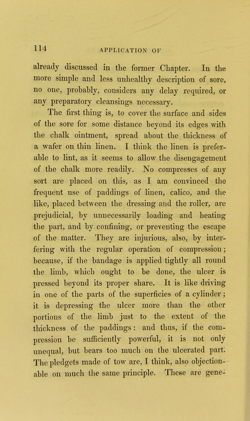 already discussed in the former Chapter. In the more simple and less unhealthy description of sore, no one, probably, considers any delay required, or any preparatory cleansings necessary. The first thing is, to cover the surface and sides of the sore for some distance beyond its edges with the chalk ointment, spread about the thickness of a wafer on thin linen. I think the linen is prefer- able to lint, as it seems to allow the disengagement of the chalk more readily. No compresses of any sort are placed on this, as I am convinced the frequent use of paddings of linen, calico, and the like, placed between the dressing and the roller, are prejudicial, by unnecessarily loading and heating the part, and by confining, or preventing the escape of the matter. They are injurious, also, by inter- fering with the regular operation of compression; because, if the bandage is applied tightly all round the limb, which ought to be done, the ulcer is pressed beyond its proper share. It is like driving in one of the parts of the superficies of a cylinder; it is depressing the ulcer more than the other portions of the limb just to the extent of the thickness of the paddings : and thus, if the com- pression be sufficiently powerful, it is not only unequal, but bears too much on the ulcerated part. The pledgets made of tow are, I think, also objection- able on much the same principle. Tliese are gene-