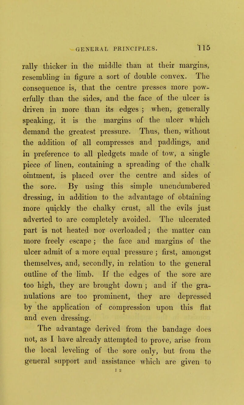 rally thicker in the middle than at their margins, resemhling in figure a sort of double convex. The consequence is, that the centre presses more pow- erfully than the sides, and the face of the ulcer is driven in more than its edges ; when, generally speaking, it is the margins of the ulcer which demand the greatest pressure. Thus, then, without the addition of all compresses and paddings, and in preference to all pledgets made of tow, a single piece of linen, containing a spreading of the chalk ointment, is placed over the centre and sides of the sore. By using this simple unencumbered dressing, in addition to the advantage of obtaining more quickly the chalky crust, all the evils just adverted to are completely avoided. The ulcerated part is not heated nor overloaded; the matter can more freely escape; the face and margins of the ulcer admit of a more equal pressure ; first, amongst themselves, and, secondly, in relation to the general outline of the limb. If the edges of the sore are too high, they are brought down ; and if the gra- nulations are too prominent, they are depressed by the application of compression upon this flat and even dressing. The advantage derived from the bandage does not, as I have already attempted to prove, arise from the local leveling of the sore only, but from the general support and assistance which are given to I 2