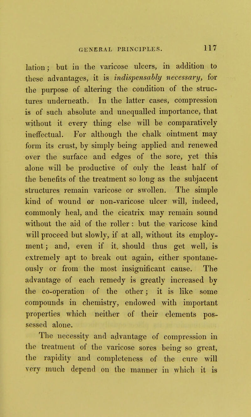 lation; but in the varicose ulcers, in addition to these advantages, it is indispensably necessary, for the purpose of altering the condition of the struc- tures underneath. In the latter cases, compression is of such absolute and unequalled importance, that without it every thing else will be comparatively inefifectual. For although the chalk ointment may form its crust, by simply being applied and renewed over the surface and edges of the sore, yet this alone will be productive of only the least half of the benefits of the treatment so long as the subjacent structures remain varicose or swollen. The simple kind of wound or non-varicose ulcer will, indeed, commonly heal, and the cicatrix may remain sound without the aid of the roller: but the varicose kind will proceed but slowly, if at all, without its employ- ment ; and, even if it. should thus get well, is extremely apt to break out again, either spontane- ously or from the most insignificant cause. The advantage of each remedy is greatly increased by the co-operation of the other; it is like some compounds in chemistry, endowed with important properties which neither of their elements pos- sessed alone. The necessity and a(lvantage of compression in the treatment of the varicose sores being so great, the rapidity and completeness of the cure will very much depend on the manner in which it is