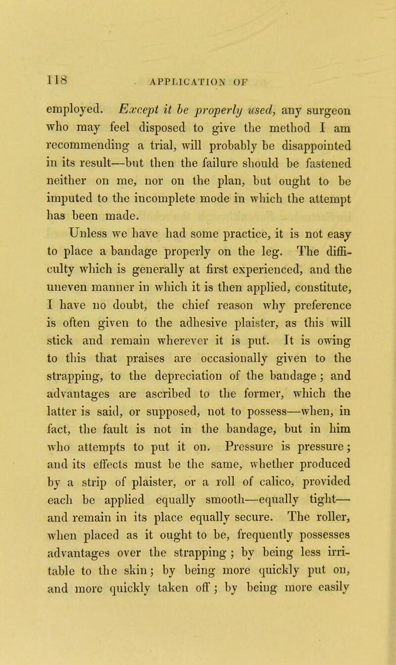 employed. Except it he properly used, any surgeon who may feel disposed to give the method I am recommending a trial, will probably be disappointed in its result—but then the failure should be fastened neither on me, nor on the plan, but ought to be imputed to the incomplete mode in wliich the attempt has been made. Unless we have had some practice, it is not easy to place a bandage properly on the leg. The diffi- culty which is generally at first experienced, and the uneven manner in which it is then applied, constitute, I have no doubt, the chief reason why preference is often given to the adhesive plaister, as this will stick and remain wherever it is put. It is owing to this that praises are occasionally given to the strapping, to the depreciation of the bandage; and advantages are ascribed to the former, which the latter is said, or supposed, not to possess—when, in fact, the fault is not in the bandage, but in him who attempts to put it on. Pressure is pressure; and its effects must be the same, whether produced by a strip of plaister, or a roll of calico, provided each be applied equally smooth—equally tight— and remain in its place equally secure. The roller, when placed as it ought to be, frequently possesses advantages over the strapping ; by being less irri- table to the skin; by being more quickly put on, and more quickly taken oft'; by being more easily
