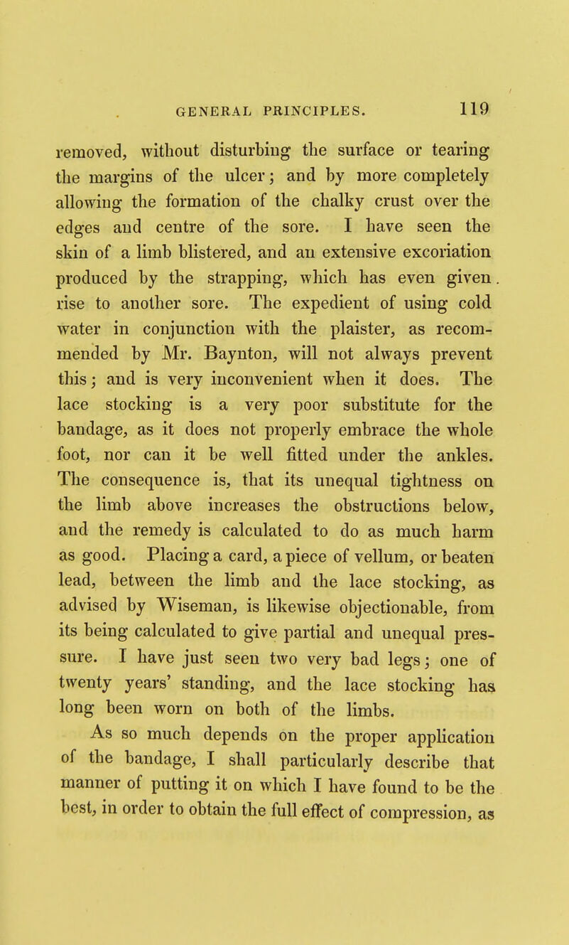 removed, without disturbing the surface or tearing the margins of the ulcer; and by more completely allowing the formation of the chalky crust over the edffes and centre of the sore. I have seen the skin of a limb blistered, and an extensive excoriation produced by the strapping, which has even given. rise to another sore. The expedient of using cold water in conjunction with the plaister, as recom- mended by Mr. Baynton, will not always prevent this: and is verv inconvenient when it does. The lace stocking is a very poor substitute for the bandage, as it does not properly embrace the whole foot, nor can it be well fitted under the ankles. The consequence is, that its unequal tightness on the limb above increases the obstructions below, and the remedy is calculated to do as much harm as good. Placing a card, apiece of vellum, or beaten lead, between the limb and the lace stocking, as advised by Wiseman, is likewise objectionable, from its being calculated to give partial and unequal pres- sure. I have just seen two very bad legs; one of twenty years' standing, and the lace stocking has long been worn on both of the limbs. As so much depends on the proper application of the bandage, I shall particularly describe that manner of putting it on which I have found to be the best, in order to obtain the full effect of compression, as