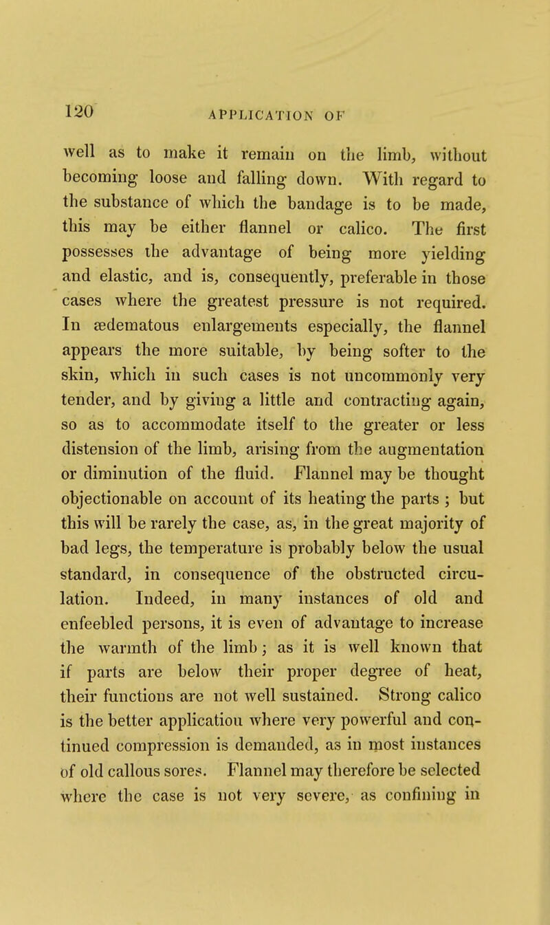 well as to make it remain on the limb, without becoming loose and falling down. With regard to the substance of which the bandage is to be made, this may be either flannel or calico. The first possesses ihe advantage of being more yielding and elastic, and is, consequently, preferable in those cases where the greatest pressure is not required. In sedematous enlargements especially, the flannel appears the more suitable, by being softer to the skin, which in such cases is not uncommonly very tender, and by giving a little and contracting again, so as to accommodate itself to the greater or less distension of the limb, arising from the augmentation or diminution of the fluid. Flannel may be thought objectionable on account of its heating the parts ; but this will be rarely the case, as, in the great majority of bad legs, the temperature is probably below the usual standard, in consequence of the obstructed circu- lation. Indeed, in many instances of old and enfeebled persons, it is even of advantage to increase the warmth of the limb; as it is well known that if parts are below their proper degree of heat, their functions are not well sustained. Strong calico is the better application where very powerful and con- tinued compression is demanded, as in most instances of old callous sores. Flannel may therefore be selected where the case is not very severe, as confining in