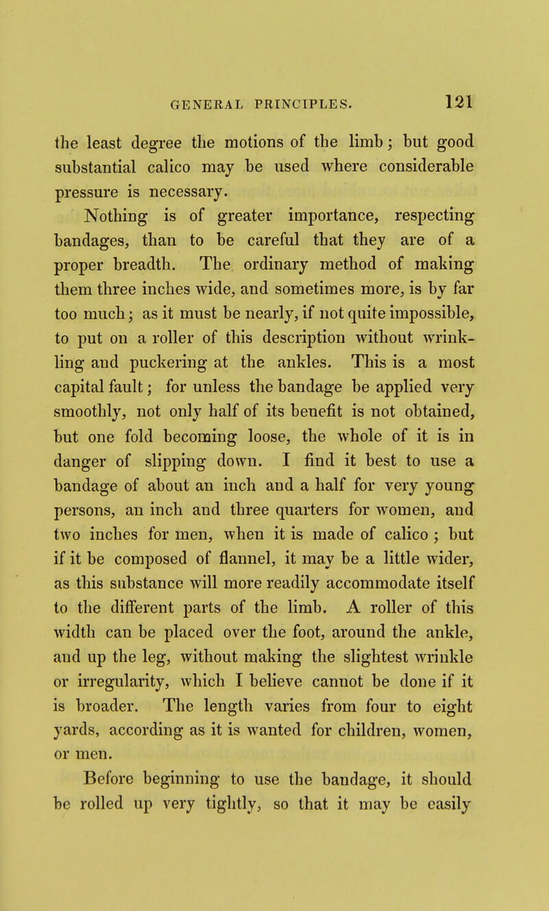 the least degree the motions of the limb; but good substantial calico may be used where considerable pressure is necessary. Nothing is of greater importance, respecting bandages, than to be careful that they are of a proper breadth. The ordinary method of making them three inches wide, and sometimes more, is by far too much; as it must be nearly, if not quite impossible, to put on a roller of this description without wrink- ling and puckering at the ankles. This is a most capital fault; for unless the bandage be applied very smoothly, not only half of its benefit is not obtained, but one fold becoming loose, the whole of it is in danger of slipping down. I find it best to use a bandage of about an inch and a half for very young persons, an inch and three quarters for women, and two inches for men, when it is made of calico; but if it be composed of flannel, it may be a little wider, as this substance will more readily accommodate itself to the different parts of the limb. A roller of this width can be placed over the foot, around the ankle, and up the leg, without making the slightest wrinkle or irregularity, which I believe cannot be done if it is broader. The length varies from four to eight yards, according as it is wanted for children, women, or men. Before beginning to use the bandage, it should be rolled up very tightly, so that it may be easily
