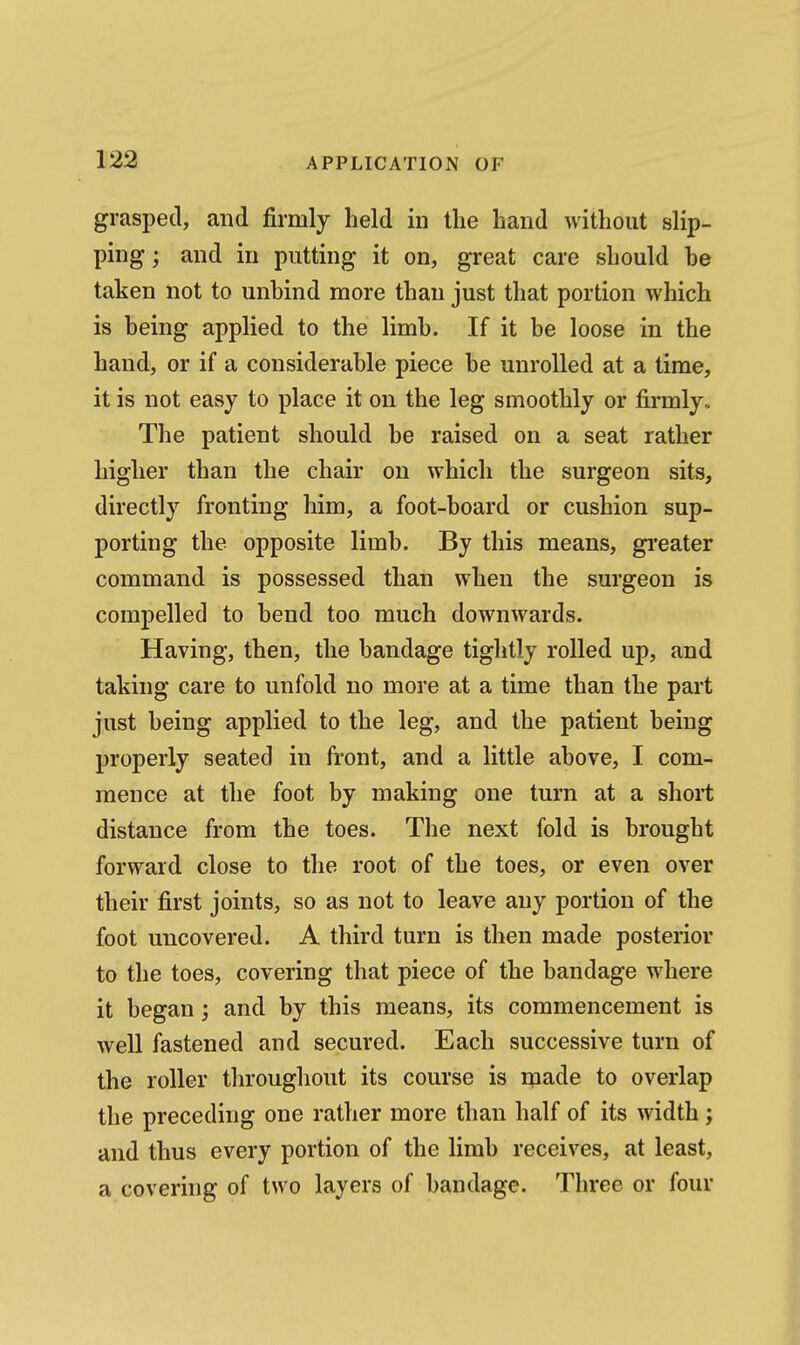 grasped, and firmly held in the hand without slip- ping; and in putting it on, great care should be taken not to unbind more than just that portion which is being applied to the limb. If it be loose in the hand, or if a considerable piece be unrolled at a time, it is not easy to place it on the leg smoothly or firmly. The patient should be raised on a seat rather higher than the chair on which the surgeon sits, directly fronting him, a foot-board or cushion sup- porting the opposite limb. By this means, gi'eater command is possessed than when the surgeon is compelled to bend too much downwards. Having, then, the bandage tightly rolled up, and taking care to unfold no more at a time than the part just being applied to the leg, and the patient being properly seated in front, and a little above, I com- mence at the foot by making one turn at a short distance from the toes. The next fold is brought forward close to the root of the toes, or even over their first joints, so as not to leave any portion of the foot uncovered. A third turn is then made posterior to the toes, covering that piece of the bandage where it began; and by this means, its commencement is well fastened and secured. Each successive turn of the roller throughout its course is made to overlap the preceding one rather more than half of its width ; and thus every portion of the limb receives, at least, a covering of two layers of bandage. Three or four