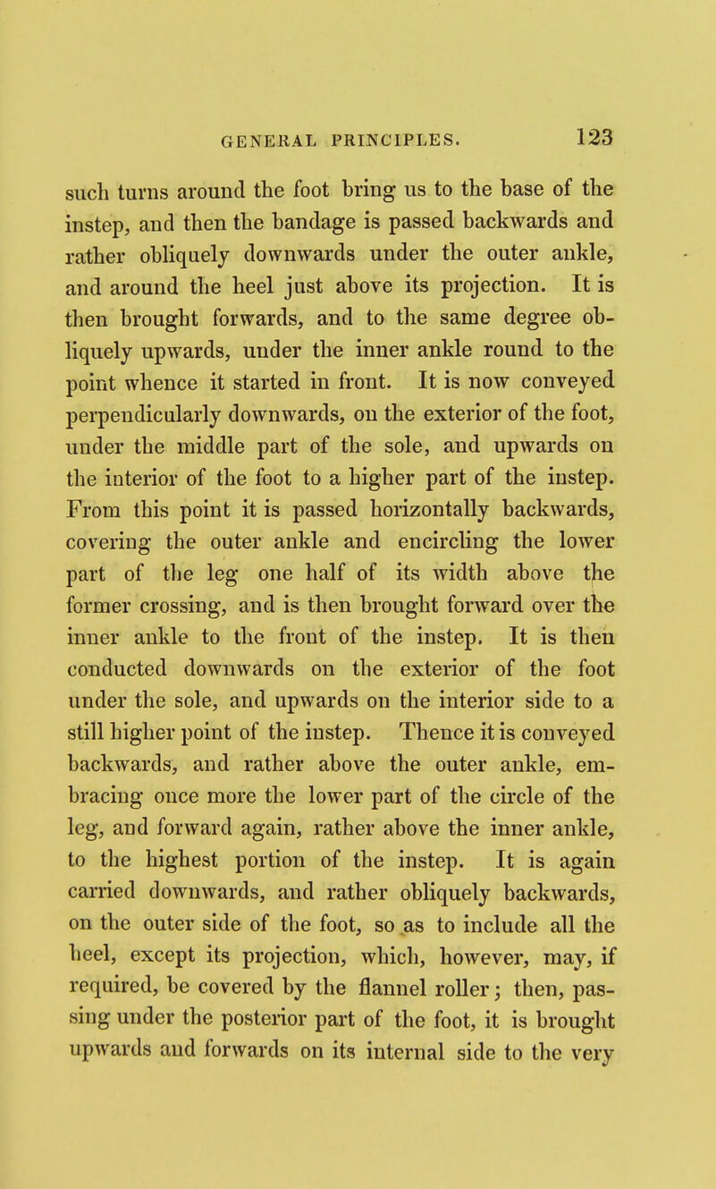 such turns around the foot bring us to the base of the instep, and then the bandage is passed backwards and rather obliquely downwards under the outer ankle, and around the heel just above its projection. It is then brought forwards, and to the same degree ob- liquely upwards, under the inner ankle round to the point whence it started in front. It is now conveyed perpendicularly downwards, on the exterior of the foot, under the middle part of the sole, and upwards on the interior of the foot to a higher part of the instep. From this point it is passed horizontally backwards, covering the outer ankle and encircling the lower part of the leg one half of its width above tjie former crossing, and is then brought forward over the inner ankle to the front of the instep. It is then conducted downwards on the exterior of the foot under the sole, and upwards on the interior side to a still higher point of the instep. Thence it is conveyed backwards, and rather above the outer ankle, em- bracing once more the lower part of the circle of the leg, and forward again, rather above the inner ankle, to the highest portion of the instep. It is again carried downwards, and rather obliquely backwards, on the outer side of the foot, so as to include all the heel, except its projection, which, however, may, if required, be covered by the flannel roller; then, pas- sing under the posterior part of the foot, it is brought upwards and forwards on its internal side to the very