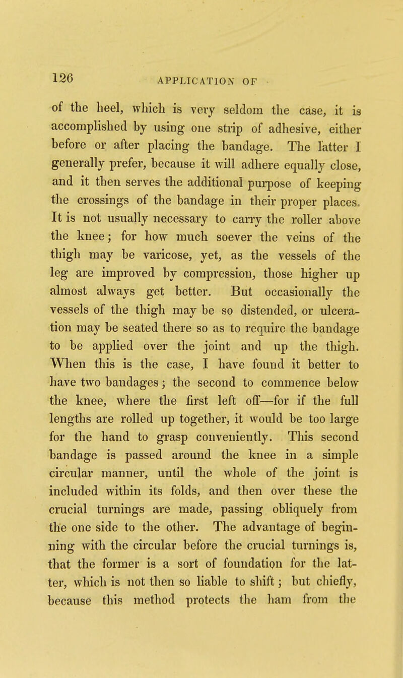 of the heel, which is veiy seldom the case, it is accomplished by using one stiip of adhesive, either before or after placing the bandage. The latter I generally prefer, because it will adhere equally close, and it then serves the additional pui-pose of keeping the crossings of the bandage in their proper places.. It is not usually necessary to carry the roller above the knee; for how much soever the veins of the thigh may be varicose, yet, as the vessels of the leg are improved by compression, those higher up almost always get better. But occasionally the vessels of the thigh may be so distended, or ulcera- tion may be seated there so as to require the bandage to be applied over the joint and up the thigh. When this is the case, I have found it better to have two bandages; the second to commence below the knee, where the first left off—for if the full lengths are rolled up together, it would be too large for the hand to grasp conveniently. This second bandage is passed around the knee in a simple circular manner, until the whole of the joint is included within its folds, and then over these the crucial turnings are made, passing obliquely from the one side to the other. The advantage of begin- ning with the circular before the crucial turnings is, that the former is a sort of foundation for the lat- ter, which is not then so liable to shift j but chiefly, because this method protects the ham from the