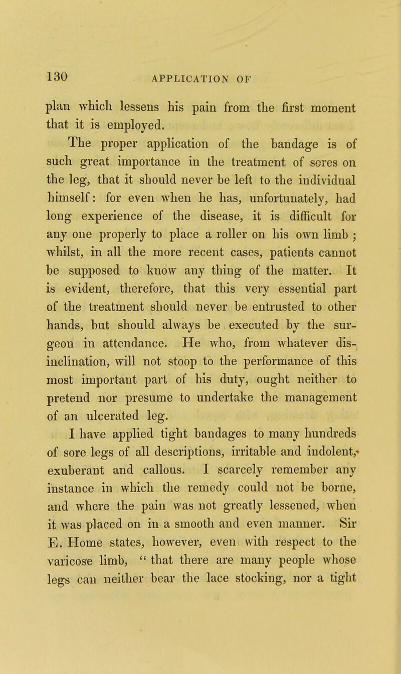 plan which lessens his pain from the first moment that it is employed. The proper application of the handage is of such great importance in the treatment of sores on the leg, that it should never he left to the individual himself: for even when he has, unfortunately, had long experience of the disease, it is diflficult for any one properly to place a roller on his own limb ; whilst, in all the more recent cases, patients cannot he supposed to know any thing of the matter. It is evident, therefore, that this very essential part of the treatment should never be entrusted to other hands, but should always be executed by the sur- geon in attendance. He who, from whatever dis- inclination, will not stoop to the performance of this most important part of his duty, ought neither to pretend nor presume to undertake the management of an ulcerated leg. I have applied tight bandages to many hundreds of sore legs of all descriptions, irritable and indolent,- exuberant and callous. I scarcely remember any instance in which the remedy could not be borne, and where the pain was not greatly lessened, when it was placed on in a smooth and even manner. Sir E. Home states, however, even with respect to the varicose limb,  that there are many people whose legs can neither bear the lace stocking, nor a tight