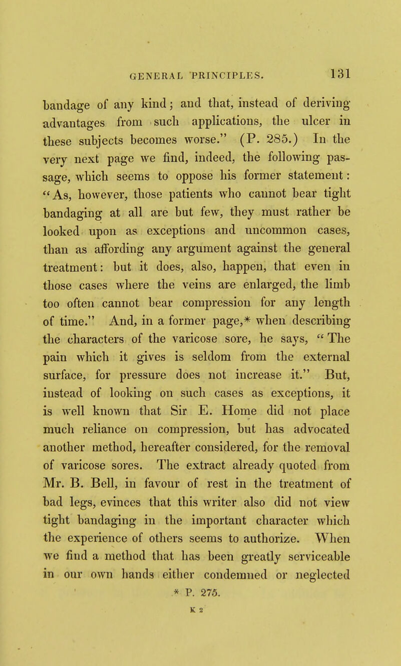 bandage of any kind; and that, instead of deriving advantages from such applications, the ulcer in these subjects becomes worse. (P. 285.) In the very next page we find, indeed, the following pas- sage, which seems to oppose his former statement: As, however, those patients who cannot bear tight bandaging at all are but few, they must rather be looked upon as exceptions and uncommon cases, than as affording any argument against the general treatment: but it does, also, happen, that even in those cases where the veins are enlarged, the limb too often cannot bear compression for any length of time. And, in a former page,* when describing the characters of the varicose sore, he says,  The pain which it gives is seldom from the external surface, for pressure does not increase it. But, instead of looking on such cases as exceptions, it is well known that Sir E. Home did not place much reliance on compression, but has advocated another method, hereafter considered, for the removal of varicose sores. The extract already quoted from Mr. B. Bell, in favour of rest in the treatment of bad legs, evinces that this writer also did not view tight bandaging in the important character which the experience of others seems to authorize. When we find a method that has been greatly serviceable in our own hands either condemned or neglected .* P. 275. K 2
