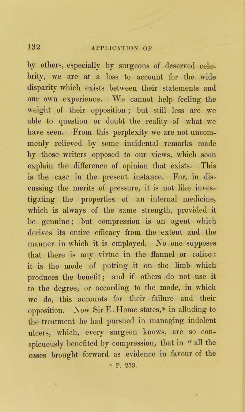by others, especially by surgeons of deserved cele- brity, we are at a loss to account for the wide disparity which exists between their statements and our own experience. We cannot help feeling the weight of their opposition; but still less are we able to question or doubt the reality of what we have seen. From this perplexity we are not uncom- monly relieved by some incidental remarks made by those writers opposed to our views, which soon explain the diflference of opinion that exists. This is the case in the present instance. For, in dis- cussing the merits of pressure, it is not like inves- tigating the properties of an internal medicine, which is always of the same strength, provided it be genuine; but compression is an agent which derives its entire efficacy from the extent and the manner in which it is employed. No one supposes that there is any virtue in the flannel or calico: it is the mode of putting it on the limb which produces the benefit; and if others do not use it to the degree, or according to the mode, in which we do, this accounts for their failure and their opposition. Now Sir E. Home states,* in alluding to the treatment he had pursued in managing indolent ulcers, which, every surgeon knows, are so con- spicuously benefited by compression, that in  all the cases brought forward as evidence in favour of the * P. 233.