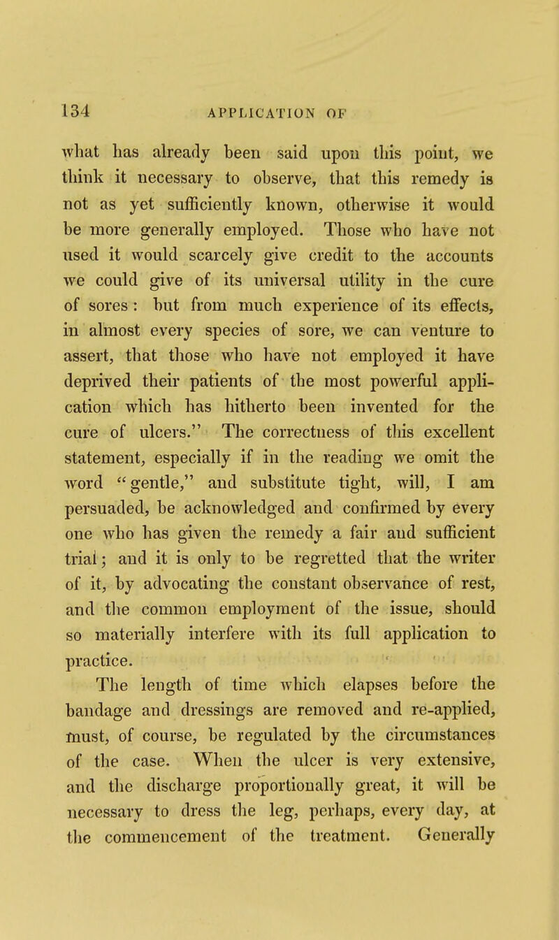 what lias already been said upon this point, we think it necessary to observe, that this remedy is not as yet sufficiently known, otherwise it would be more generally employed. Those who have not used it would scarcely give credit to the accounts we could give of its universal utility in the cure of sores : but from much experience of its effects, in almost every species of sore, we can venture to assert, that those who have not employed it have deprived their patients of the most powerful appli- cation which has hitherto been invented for the cure of ulcers. The correctness of this excellent statement, especially if in the reading we omit the word gentle, and substitute tight, will, I am persuaded, be acknowledged and confirmed by every one who has given the remedy a fair and sufficient triai; and it is only to be regretted that the writer of it, by advocating the constant observance of rest, and the common employment of the issue, should so materially interfere with its full application to practice. The length of time which elapses before the bandage and dressings are removed and re-applied, must, of course, be regulated by the circumstances of the case. When the ulcer is very extensive, and the discharge proportionally great, it will be necessary to dress the leg, perhaps, every day, at the commencement of the treatment. Generally