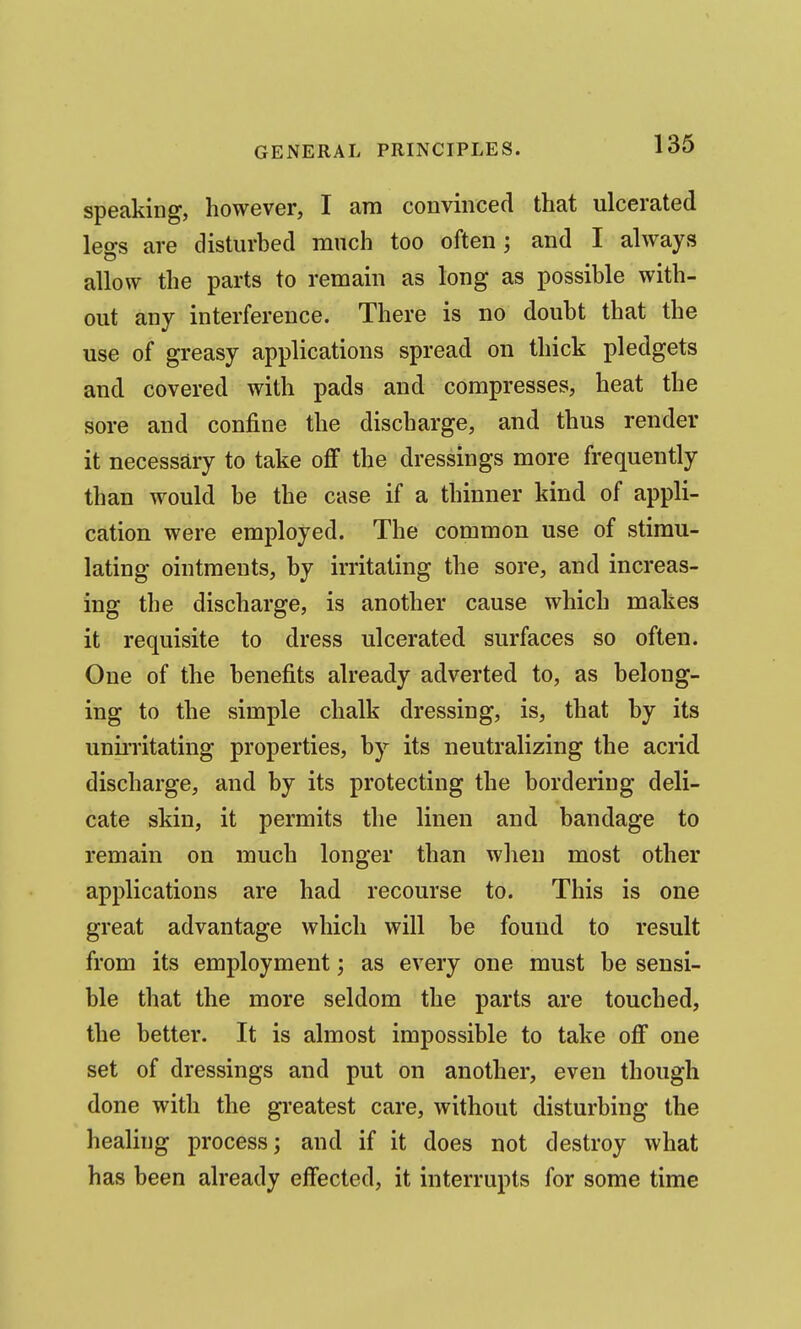 speaking, however, I am convinced that ulcerated leo-s are disturbed much too often; and I always allow the parts to remain as long as possible with- out any interference. There is no doubt that the use of greasy applications spread on thick pledgets and covered with pads and compresses, heat the sore and confine the discharge, and thus render it necessary to take oflF the dressings more frequently than would be the case if a thinner kind of appli- cation were employed. The common use of stimu- lating ointments, by irritating the sore, and increas- ing the discharge, is another cause which makes it requisite to dress ulcerated surfaces so often. One of the benefits already adverted to, as belong- ing to the simple chalk dressing, is, that by its unii'ritating properties, by its neutralizing the acrid discharge, and by its protecting the bordering deli- cate skin, it permits the linen and bandage to remain on much longer than when most other applications are had recourse to. This is one great advantage which will be found to result from its employment; as every one must be sensi- ble that the more seldom the parts are touched, the better. It is almost impossible to take off one set of dressings and put on another, even though done with the greatest care, without disturbing the healing process; and if it does not destroy what has been already effected, it interrupts for some time