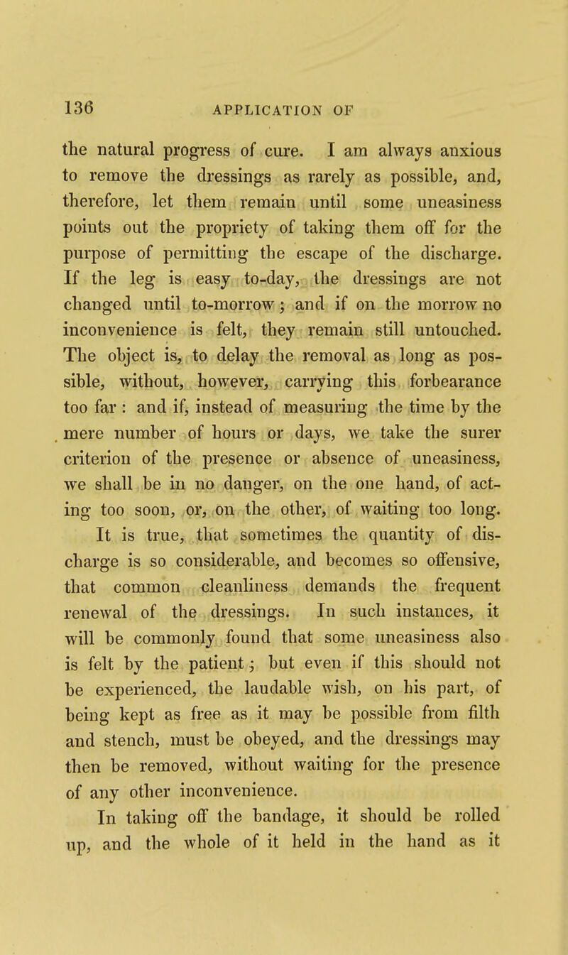 the natural progress of cure. I am always anxious to remove the dressings as rarely as possible, and, therefore, let them remain until some uneasiness points out the propriety of taking them off for the purpose of permitting the escape of the discharge. If the leg is easy to-day, the dressings are not changed until to-morrow; and if on the morrow no inconvenience is felt, they remain still untouched. The object is, , to delay the removal as long as pos- sible, without, however, carrying this forbearance too far : and if, instead of measuriug the time by the mere number of hours or days, we take the surer criterion of tbe presence or absence of uneasiness, we shall be in no danger, on the one hand, of act- ing too soon, or, on the other, of waiting too long. It is true, that sometimes the quantity of dis- charge is so considerable, and becomes so offensive, that common cleanliness demands the frequent renewal of the dressings. In such instances, it will be commonly found that some uneasiness also is felt by the patient; but even if this should not be experienced, the laudable wish, on his part, of being kept as free as it may be possible from filth and stench, must be obeyed, and the dressings may then be removed, without waiting for the presence of any other inconvenience. In taking off the bandage, it should be rolled up, and the whole of it held in the hand as it