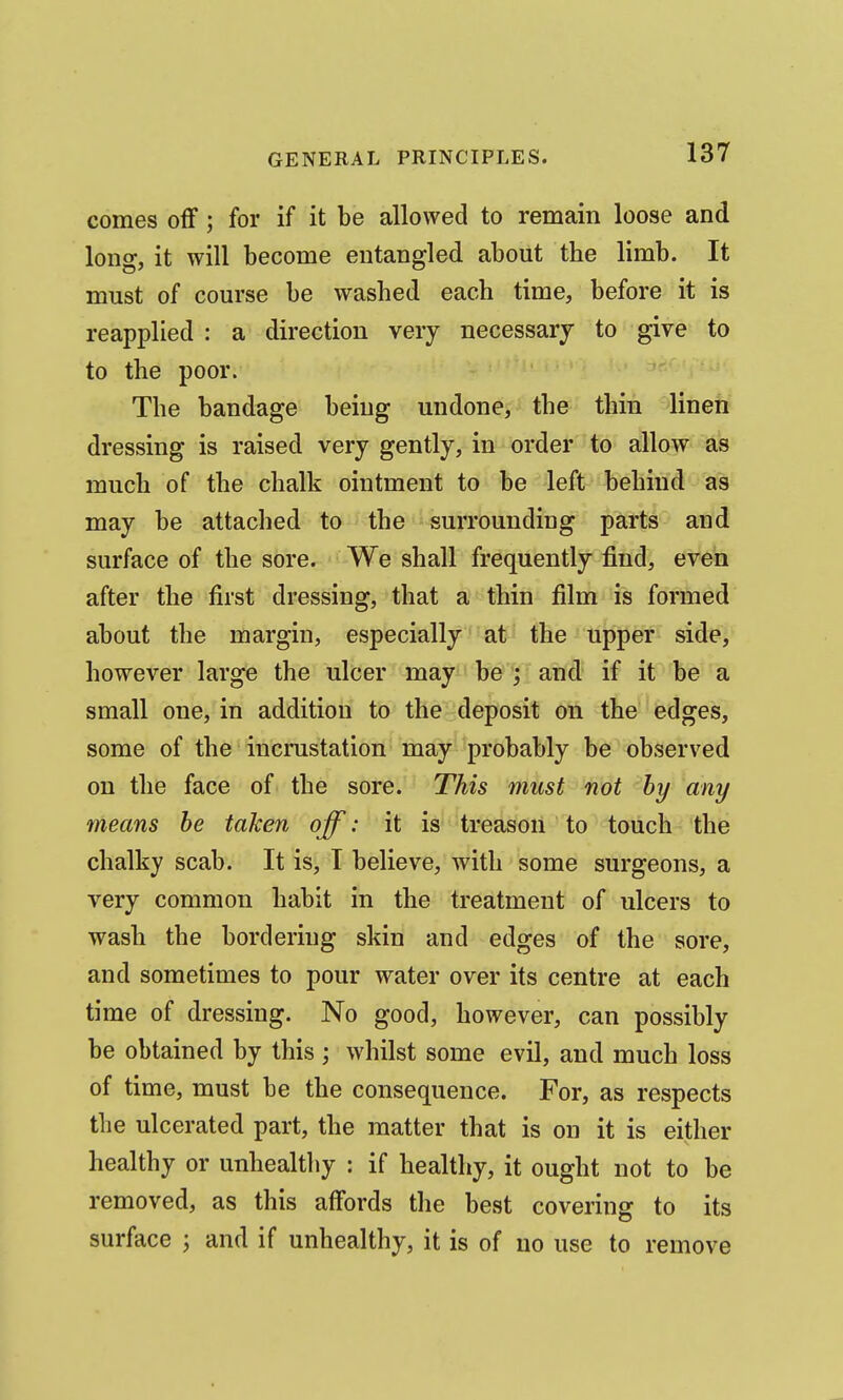 comes off; for if it be allowed to remain loose and long, it will become entangled about the limb. It must of course be washed each time, before it is reapplied : a direction very necessary to give to to the poor. The bandage being undone, the thin linen dressing is raised very gently, in order to allow as much of the chalk ointment to be left behind as may be attached to the surrounding parts and surface of the sore. We shall frequently find, even after the first dressing, that a thin film is formed about the margin, especially at the upper side, however large the ulcer may be ; and if it be a small one, in addition to the deposit on the edges, some of the incrustation may probably be observed on the face of the sore. This must not hy any means he taken off: it is' treason to touch the chalky scab. It is, I believe, with some surgeons, a very common habit in the treatment of ulcers to wash the bordering skin and edges of the sore, and sometimes to pour water over its centre at each time of dressing. No good, however, can possibly be obtained by this ; whilst some evil, and much loss of time, must be the consequence. For, as respects the ulcerated part, the matter that is on it is either healthy or unhealthy : if healthy, it ought not to be removed, as this affords the best covering to its surface ; and if unhealthy, it is of no use to remove