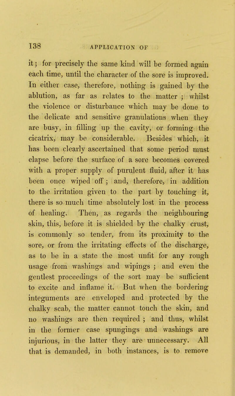 it; for precisely the same kind will be formed again each time, until the character of the sore is improved. In either case, therefore, nothing is gained by the ablution, as far as relates to the matter ; whilst the violence or disturbance which may be done to the delicate and sensitive granulations Avhen they are busy, in filling up the cavity, or forming the cicatrix, may be considerable. Besides which, it has been clearly ascertained that some period must elapse before the surface of a sore becomes covered with a proper supply of purulent fluid, after it has been once wiped off; and, therefore, in addition to the irritation given to the part by touching it, there is so much time absolutely lost in the process of healing. Then, as regards the neighbouring skin, this, before it is shielded by the chalky crust, is commonly so tender, from its proximity to the sore, or from the irritating effects of the discharge, as to be in a state the most unfit for any rough usage from washings and wipings ; and even the gentlest proceedings of the sort may be sufl&cient to excite and inflame it. But when the bordering integuments are enveloped and protected by the chalky scab, the matter cannot touch the skin, and no washings are then required ; and thus, whilst in the former case spungings and washings are injurious, in the latter they are unnecessary. All that is demanded, in both instances, is to remove